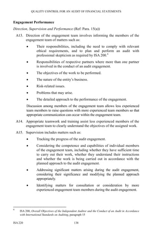 QUALITY CONTROL FOR AN AUDIT OF FINANCIAL STATEMENTS
ISA 220 138
Engagement Performance
Direction, Supervision and Performance (Ref: Para. 15(a))
A13. Direction of the engagement team involves informing the members of the
engagement team of matters such as:
• Their responsibilities, including the need to comply with relevant
ethical requirements, and to plan and perform an audit with
professional skepticism as required by ISA 200.6
• Responsibilities of respective partners where more than one partner
is involved in the conduct of an audit engagement.
• The objectives of the work to be performed.
• The nature of the entity’s business.
• Risk-related issues.
• Problems that may arise.
• The detailed approach to the performance of the engagement.
Discussion among members of the engagement team allows less experienced
team members to raise questions with more experienced team members so that
appropriate communication can occur within the engagement team.
A14. Appropriate teamwork and training assist less experienced members of the
engagement team to clearly understand the objectives of the assigned work.
A15. Supervision includes matters such as:
• Tracking the progress of the audit engagement.
• Considering the competence and capabilities of individual members
of the engagement team, including whether they have sufficient time
to carry out their work, whether they understand their instructions
and whether the work is being carried out in accordance with the
planned approach to the audit engagement.
• Addressing significant matters arising during the audit engagement,
considering their significance and modifying the planned approach
appropriately.
• Identifying matters for consultation or consideration by more
experienced engagement team members during the audit engagement.
6
ISA 200, Overall Objectives of the Independent Auditor and the Conduct of an Audit in Accordance
with International Standards on Auditing, paragraph 15
 