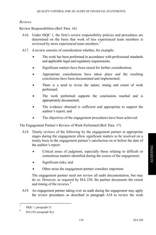 QUALITY CONTROL FOR AN AUDIT OF FINANCIAL STATEMENTS
ISA 220139
AUDITING
Reviews
Review Responsibilities (Ref: Para. 16)
A16. Under ISQC 1, the firm’s review responsibility policies and procedures are
determined on the basis that work of less experienced team members is
reviewed by more experienced team members.7
A17. A review consists of consideration whether, for example:
• The work has been performed in accordance with professional standards
and applicable legal and regulatory requirements;
• Significant matters have been raised for further consideration;
• Appropriate consultations have taken place and the resulting
conclusions have been documented and implemented;
• There is a need to revise the nature, timing and extent of work
performed;
• The work performed supports the conclusions reached and is
appropriately documented;
• The evidence obtained is sufficient and appropriate to support the
auditor’s report; and
• The objectives of the engagement procedures have been achieved.
The Engagement Partner’s Review of Work Performed (Ref: Para. 17)
A18. Timely reviews of the following by the engagement partner at appropriate
stages during the engagement allow significant matters to be resolved on a
timely basis to the engagement partner’s satisfaction on or before the date of
the auditor’s report:
• Critical areas of judgment, especially those relating to difficult or
contentious matters identified during the course of the engagement;
• Significant risks; and
• Other areas the engagement partner considers important.
The engagement partner need not review all audit documentation, but may
do so. However, as required by ISA 230, the partner documents the extent
and timing of the reviews.8
A19. An engagement partner taking over an audit during the engagement may apply
the review procedures as described in paragraph A18 to review the work
7
ISQC 1, paragraph 33
8
ISA 230, paragraph 9(c)
 