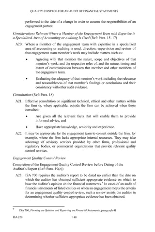 QUALITY CONTROL FOR AN AUDIT OF FINANCIAL STATEMENTS
ISA 220 140
performed to the date of a change in order to assume the responsibilities of an
engagement partner.
Considerations Relevant Where a Member of the Engagement Team with Expertise in
a Specialized Area of Accounting or Auditing Is Used (Ref: Para. 15–17)
A20. Where a member of the engagement team with expertise in a specialized
area of accounting or auditing is used, direction, supervision and review of
that engagement team member’s work may include matters such as:
• Agreeing with that member the nature, scope and objectives of that
member’s work; and the respective roles of, and the nature, timing and
extent of communication between that member and other members of
the engagement team.
• Evaluating the adequacy of that member’s work including the relevance
and reasonableness of that member’s findings or conclusions and their
consistency with other audit evidence.
Consultation (Ref: Para. 18)
A21. Effective consultation on significant technical, ethical and other matters within
the firm or, where applicable, outside the firm can be achieved when those
consulted:
• Are given all the relevant facts that will enable them to provide
informed advice; and
• Have appropriate knowledge, seniority and experience.
A22. It may be appropriate for the engagement team to consult outside the firm, for
example, where the firm lacks appropriate internal resources. They may take
advantage of advisory services provided by other firms, professional and
regulatory bodies, or commercial organizations that provide relevant quality
control services.
Engagement Quality Control Review
Completion of the Engagement Quality Control Review before Dating of the
Auditor’s Report (Ref: Para. 19(c))
A23. ISA 700 requires the auditor’s report to be dated no earlier than the date on
which the auditor has obtained sufficient appropriate evidence on which to
base the auditor’s opinion on the financial statements.9
In cases of an audit of
financial statements of listed entities or when an engagement meets the criteria
for an engagement quality control review, such a review assists the auditor in
determining whether sufficient appropriate evidence has been obtained.
9
ISA 700, Forming an Opinion and Reporting on Financial Statements, paragraph 41
 
