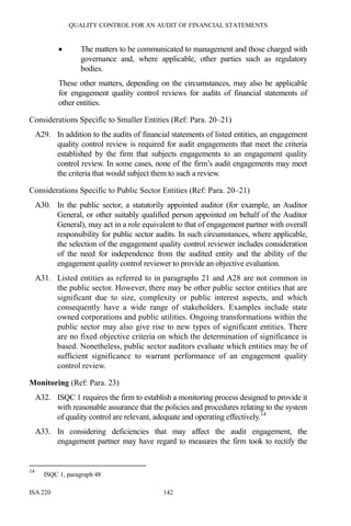 QUALITY CONTROL FOR AN AUDIT OF FINANCIAL STATEMENTS
ISA 220 142
• The matters to be communicated to management and those charged with
governance and, where applicable, other parties such as regulatory
bodies.
These other matters, depending on the circumstances, may also be applicable
for engagement quality control reviews for audits of financial statements of
other entities.
Considerations Specific to Smaller Entities (Ref: Para. 20–21)
A29. In addition to the audits of financial statements of listed entities, an engagement
quality control review is required for audit engagements that meet the criteria
established by the firm that subjects engagements to an engagement quality
control review. In some cases, none of the firm’s audit engagements may meet
the criteria that would subject them to such a review.
Considerations Specific to Public Sector Entities (Ref: Para. 20–21)
A30. In the public sector, a statutorily appointed auditor (for example, an Auditor
General, or other suitably qualified person appointed on behalf of the Auditor
General), may act in a role equivalent to that of engagement partner with overall
responsibility for public sector audits. In such circumstances, where applicable,
the selection of the engagement quality control reviewer includes consideration
of the need for independence from the audited entity and the ability of the
engagement quality control reviewer to provide an objective evaluation.
A31. Listed entities as referred to in paragraphs 21 and A28 are not common in
the public sector. However, there may be other public sector entities that are
significant due to size, complexity or public interest aspects, and which
consequently have a wide range of stakeholders. Examples include state
owned corporations and public utilities. Ongoing transformations within the
public sector may also give rise to new types of significant entities. There
are no fixed objective criteria on which the determination of significance is
based. Nonetheless, public sector auditors evaluate which entities may be of
sufficient significance to warrant performance of an engagement quality
control review.
Monitoring (Ref: Para. 23)
A32. ISQC 1 requires the firm to establish a monitoring process designed to provide it
with reasonable assurance that the policies and procedures relating to the system
of quality control are relevant, adequate and operating effectively.14
A33. In considering deficiencies that may affect the audit engagement, the
engagement partner may have regard to measures the firm took to rectify the
14
ISQC 1, paragraph 48
 