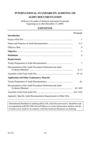 ISA 230 144
INTERNATIONAL STANDARD ON AUDITING 230
AUDIT DOCUMENTATION
(Effective for audits of financial statements for periods
beginning on or after December 15, 2009)
CONTENTS
Paragraph
Introduction
Scope of this ISA ........................................................................................ 1
Nature and Purposes of Audit Documentation ............................................ 2−3
Effective Date ............................................................................................. 4
Objective .................................................................................................... 5
Definitions .................................................................................................. 6
Requirements
Timely Preparation of Audit Documentation .............................................. 7
Documentation of the Audit Procedures Performed and Audit
Evidence Obtained ............................................................................... 8−13
Assembly of the Final Audit File ................................................................ 14−16
Application and Other Explanatory Material
Timely Preparation of Audit Documentation .............................................. A1
Documentation of the Audit Procedures Performed and Audit
Evidence Obtained ............................................................................... A2−A20
Assembly of the Final Audit File ................................................................ A21−A24
Appendix: Specific Audit Documentation Requirements in Other ISAs
International Standard on Auditing (ISA) 230, Audit Documentation, should be read
in conjunction with ISA 200, Overall Objectives of the Independent Auditor and the
Conduct of an Audit in Accordance with International Standards on Auditing.
 