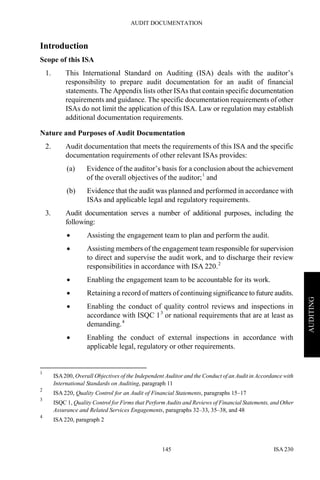 AUDIT DOCUMENTATION
ISA 230145
AUDITING
Introduction
Scope of this ISA
1. This International Standard on Auditing (ISA) deals with the auditor’s
responsibility to prepare audit documentation for an audit of financial
statements. The Appendix lists other ISAs that contain specific documentation
requirements and guidance. The specific documentation requirements of other
ISAs do not limit the application of this ISA. Law or regulation may establish
additional documentation requirements.
Nature and Purposes of Audit Documentation
2. Audit documentation that meets the requirements of this ISA and the specific
documentation requirements of other relevant ISAs provides:
(a) Evidence of the auditor’s basis for a conclusion about the achievement
of the overall objectives of the auditor;1
and
(b) Evidence that the audit was planned and performed in accordance with
ISAs and applicable legal and regulatory requirements.
3. Audit documentation serves a number of additional purposes, including the
following:
• Assisting the engagement team to plan and perform the audit.
• Assisting members of the engagement team responsible for supervision
to direct and supervise the audit work, and to discharge their review
responsibilities in accordance with ISA 220.2
• Enabling the engagement team to be accountable for its work.
• Retaining a record of matters of continuing significance to future audits.
• Enabling the conduct of quality control reviews and inspections in
accordance with ISQC 13
or national requirements that are at least as
demanding.4
• Enabling the conduct of external inspections in accordance with
applicable legal, regulatory or other requirements.
1
ISA200, Overall Objectives of the Independent Auditor and the Conduct of an Audit in Accordance with
International Standards on Auditing, paragraph 11
2
ISA 220, Quality Control for an Audit of Financial Statements, paragraphs 15–17
3
ISQC 1, Quality Control for Firms that Perform Audits and Reviews of Financial Statements, and Other
Assurance and Related Services Engagements, paragraphs 32–33, 35–38, and 48
4
ISA 220, paragraph 2
 