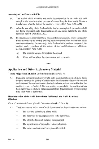 AUDIT DOCUMENTATION
ISA 230 148
Assembly of the Final Audit File
14. The auditor shall assemble the audit documentation in an audit file and
complete the administrative process of assembling the final audit file on a
timely basis after the date of the auditor’s report. (Ref: Para. A21–A22)
15. After the assembly of the final audit file has been completed, the auditor shall
not delete or discard audit documentation of any nature before the end of its
retention period. (Ref: Para. A23)
16. In circumstances other than those envisaged in paragraph 13 where the auditor
finds it necessary to modify existing audit documentation or add new audit
documentation after the assembly of the final audit file has been completed, the
auditor shall, regardless of the nature of the modifications or additions,
document: (Ref: Para. A24)
(a) The specific reasons for making them; and
(b) When and by whom they were made and reviewed.
***
Application and Other Explanatory Material
Timely Preparation of Audit Documentation (Ref: Para. 7)
A1. Preparing sufficient and appropriate audit documentation on a timely basis
helps to enhance the quality of the audit and facilitates the effective review and
evaluation of the audit evidence obtained and conclusions reached before the
auditor’s report is finalized. Documentation prepared after the audit work has
been performed is likely to be less accurate than documentation prepared at the
time such work is performed.
Documentation of the Audit Procedures Performed and Audit Evidence
Obtained
Form, Content and Extent of Audit Documentation (Ref: Para. 8)
A2. The form, content and extent of audit documentation depend on factors such as:
• The size and complexity of the entity.
• The nature of the audit procedures to be performed.
• The identified risks of material misstatement.
• The significance of the audit evidence obtained.
• The nature and extent of exceptions identified.
 