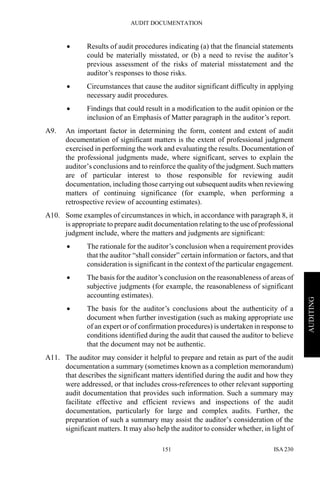AUDIT DOCUMENTATION
ISA 230151
AUDITING
• Results of audit procedures indicating (a) that the financial statements
could be materially misstated, or (b) a need to revise the auditor’s
previous assessment of the risks of material misstatement and the
auditor’s responses to those risks.
• Circumstances that cause the auditor significant difficulty in applying
necessary audit procedures.
• Findings that could result in a modification to the audit opinion or the
inclusion of an Emphasis of Matter paragraph in the auditor’s report.
A9. An important factor in determining the form, content and extent of audit
documentation of significant matters is the extent of professional judgment
exercised in performing the work and evaluating the results. Documentation of
the professional judgments made, where significant, serves to explain the
auditor’s conclusions and to reinforce the quality of the judgment. Such matters
are of particular interest to those responsible for reviewing audit
documentation, including those carrying out subsequent audits when reviewing
matters of continuing significance (for example, when performing a
retrospective review of accounting estimates).
A10. Some examples of circumstances in which, in accordance with paragraph 8, it
is appropriate to prepare audit documentation relating to the use of professional
judgment include, where the matters and judgments are significant:
• The rationale for the auditor’s conclusion when a requirement provides
that the auditor “shall consider” certain information or factors, and that
consideration is significant in the context of the particular engagement.
• The basis for the auditor’s conclusion on the reasonableness of areas of
subjective judgments (for example, the reasonableness of significant
accounting estimates).
• The basis for the auditor’s conclusions about the authenticity of a
document when further investigation (such as making appropriate use
of an expert or of confirmation procedures) is undertaken in response to
conditions identified during the audit that caused the auditor to believe
that the document may not be authentic.
A11. The auditor may consider it helpful to prepare and retain as part of the audit
documentation a summary (sometimes known as a completion memorandum)
that describes the significant matters identified during the audit and how they
were addressed, or that includes cross-references to other relevant supporting
audit documentation that provides such information. Such a summary may
facilitate effective and efficient reviews and inspections of the audit
documentation, particularly for large and complex audits. Further, the
preparation of such a summary may assist the auditor’s consideration of the
significant matters. It may also help the auditor to consider whether, in light of
 