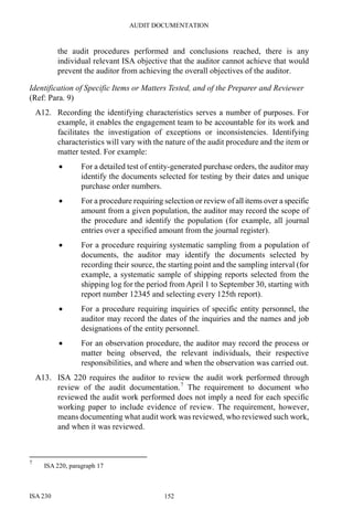 AUDIT DOCUMENTATION
ISA 230 152
the audit procedures performed and conclusions reached, there is any
individual relevant ISA objective that the auditor cannot achieve that would
prevent the auditor from achieving the overall objectives of the auditor.
Identification of Specific Items or Matters Tested, and of the Preparer and Reviewer
(Ref: Para. 9)
A12. Recording the identifying characteristics serves a number of purposes. For
example, it enables the engagement team to be accountable for its work and
facilitates the investigation of exceptions or inconsistencies. Identifying
characteristics will vary with the nature of the audit procedure and the item or
matter tested. For example:
• For a detailed test of entity-generated purchase orders, the auditor may
identify the documents selected for testing by their dates and unique
purchase order numbers.
• For a procedure requiring selection or review of all items over a specific
amount from a given population, the auditor may record the scope of
the procedure and identify the population (for example, all journal
entries over a specified amount from the journal register).
• For a procedure requiring systematic sampling from a population of
documents, the auditor may identify the documents selected by
recording their source, the starting point and the sampling interval (for
example, a systematic sample of shipping reports selected from the
shipping log for the period from April 1 to September 30, starting with
report number 12345 and selecting every 125th report).
• For a procedure requiring inquiries of specific entity personnel, the
auditor may record the dates of the inquiries and the names and job
designations of the entity personnel.
• For an observation procedure, the auditor may record the process or
matter being observed, the relevant individuals, their respective
responsibilities, and where and when the observation was carried out.
A13. ISA 220 requires the auditor to review the audit work performed through
review of the audit documentation.7
The requirement to document who
reviewed the audit work performed does not imply a need for each specific
working paper to include evidence of review. The requirement, however,
means documenting what audit work was reviewed, who reviewed such work,
and when it was reviewed.
7
ISA 220, paragraph 17
 