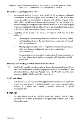 PREFACE TO THE INTERNATIONAL QUALITY CONTROL, AUDITING, REVIEW, OTHER
ASSURANCE, AND RELATED SERVICES PRONOUNCEMENTS
PREFACE 10
International Auditing Practice Notes
21. International Auditing Practice Notes (IAPNs) do not impose additional
requirements on auditors beyond those included in the ISAs, nor do they
change the auditor’s responsibility to comply with all ISAs relevant to the
audit. IAPNs provide practical assistance to auditors. They are intended to be
disseminated by those responsible for national standards, or used in developing
corresponding national material. They also provide material that firms can use
in developing their training programs and internal guidance.
22. Depending on the nature of the topic(s) covered, an IAPN may assist the
auditor in:
• Obtaining an understanding of the circumstances of the entity, and in
making judgments about the identification and assessment of risks of
material misstatement;
• Making judgments about how to respond to assessed risks, including
judgments about procedures that may be appropriate in the
circumstances; or
• Addressing reporting considerations, including forming an opinion on
the financial statements and communicating with those charged with
governance.
Practice Notes Relating to Other International Standards
23. The IAASB may also issue International Review Engagement Practice Notes
(IREPNs), InternationalAssurance Engagement Practice Notes (IAEPNs), and
International Related Services Practice Notes (IRSPNs) to serve the same
purpose for ISREs, ISAEs, and ISRSs respectively.
Staff Publications
24. Staff publications are used to help raise practitioners’awareness of significant
new or emerging issues by referring to existing requirements and application
material, or to direct their attention to relevant provisions of IAASB
pronouncements.
Language
25. The sole official text of an IAASB International Standard, Practice Note,
exposure draft or other publication is that published by the IAASB in the
English language.
 