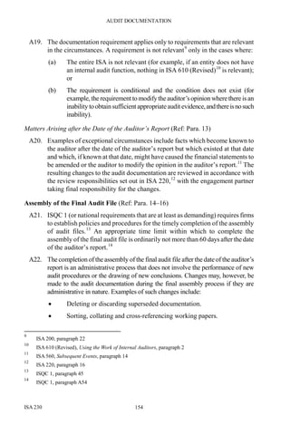 AUDIT DOCUMENTATION
ISA 230 154
A19. The documentation requirement applies only to requirements that are relevant
in the circumstances. A requirement is not relevant9
only in the cases where:
(a) The entire ISA is not relevant (for example, if an entity does not have
an internal audit function, nothing in ISA 610 (Revised)10
is relevant);
or
(b) The requirement is conditional and the condition does not exist (for
example, the requirement to modifythe auditor’sopinion where there is an
inability to obtain sufficient appropriateaudit evidence,andthereisnosuch
inability).
Matters Arising after the Date of the Auditor’s Report (Ref: Para. 13)
A20. Examples of exceptional circumstances include facts which become known to
the auditor after the date of the auditor’s report but which existed at that date
and which, if known at that date, might have caused the financial statements to
be amended or the auditor to modify the opinion in the auditor’s report.11
The
resulting changes to the audit documentation are reviewed in accordance with
the review responsibilities set out in ISA 220,12
with the engagement partner
taking final responsibility for the changes.
Assembly of the Final Audit File (Ref: Para. 14–16)
A21. ISQC 1 (or national requirements that are at least as demanding) requires firms
to establish policies and procedures for the timely completion of the assembly
of audit files.13
An appropriate time limit within which to complete the
assembly of the final audit file is ordinarily not more than 60 days after the date
of the auditor’s report.14
A22. The completion of the assembly of the final audit file after the date of the auditor’s
report is an administrative process that does not involve the performance of new
audit procedures or the drawing of new conclusions. Changes may, however, be
made to the audit documentation during the final assembly process if they are
administrative in nature. Examples of such changes include:
• Deleting or discarding superseded documentation.
• Sorting, collating and cross-referencing working papers.
9
ISA 200, paragraph 22
10
ISA 610 (Revised), Using the Work of Internal Auditors, paragraph 2
11
ISA 560, Subsequent Events, paragraph 14
12
ISA 220, paragraph 16
13
ISQC 1, paragraph 45
14
ISQC 1, paragraph A54
 