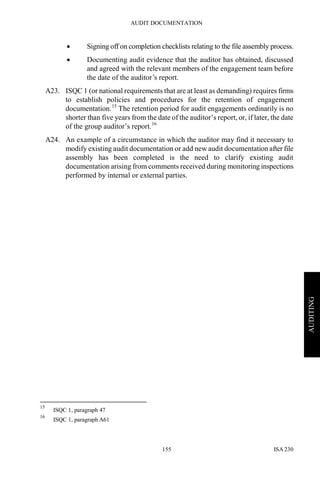 AUDIT DOCUMENTATION
ISA 230155
AUDITING
• Signing off on completion checklists relating to the file assembly process.
• Documenting audit evidence that the auditor has obtained, discussed
and agreed with the relevant members of the engagement team before
the date of the auditor’s report.
A23. ISQC 1 (or national requirements that are at least as demanding) requires firms
to establish policies and procedures for the retention of engagement
documentation.15
The retention period for audit engagements ordinarily is no
shorter than five years from the date of the auditor’s report, or, if later, the date
of the group auditor’s report.16
A24. An example of a circumstance in which the auditor may find it necessary to
modify existing audit documentation or add new audit documentation after file
assembly has been completed is the need to clarify existing audit
documentation arising from comments received during monitoring inspections
performed by internal or external parties.
15
ISQC 1, paragraph 47
16
ISQC 1, paragraph A61
 