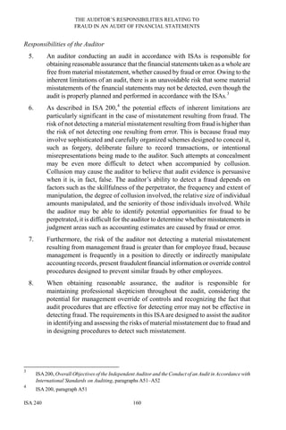THE AUDITOR’S RESPONSIBILITIES RELATING TO
FRAUD IN AN AUDIT OF FINANCIAL STATEMENTS
ISA 240 160
Responsibilities of the Auditor
5. An auditor conducting an audit in accordance with ISAs is responsible for
obtaining reasonable assurance that the financial statements taken as a whole are
free from material misstatement, whether caused by fraud or error. Owing to the
inherent limitations of an audit, there is an unavoidable risk that some material
misstatements of the financial statements may not be detected, even though the
audit is properly planned and performed in accordance with the ISAs.3
6. As described in ISA 200,4
the potential effects of inherent limitations are
particularly significant in the case of misstatement resulting from fraud. The
risk of not detecting a material misstatement resulting from fraud is higher than
the risk of not detecting one resulting from error. This is because fraud may
involve sophisticated and carefully organized schemes designed to conceal it,
such as forgery, deliberate failure to record transactions, or intentional
misrepresentations being made to the auditor. Such attempts at concealment
may be even more difficult to detect when accompanied by collusion.
Collusion may cause the auditor to believe that audit evidence is persuasive
when it is, in fact, false. The auditor’s ability to detect a fraud depends on
factors such as the skillfulness of the perpetrator, the frequency and extent of
manipulation, the degree of collusion involved, the relative size of individual
amounts manipulated, and the seniority of those individuals involved. While
the auditor may be able to identify potential opportunities for fraud to be
perpetrated, it is difficult for the auditor to determine whether misstatements in
judgment areas such as accounting estimates are caused by fraud or error.
7. Furthermore, the risk of the auditor not detecting a material misstatement
resulting from management fraud is greater than for employee fraud, because
management is frequently in a position to directly or indirectly manipulate
accounting records, present fraudulent financial information or override control
procedures designed to prevent similar frauds by other employees.
8. When obtaining reasonable assurance, the auditor is responsible for
maintaining professional skepticism throughout the audit, considering the
potential for management override of controls and recognizing the fact that
audit procedures that are effective for detecting error may not be effective in
detecting fraud. The requirements in this ISAare designed to assist the auditor
in identifying and assessing the risks of material misstatement due to fraud and
in designing procedures to detect such misstatement.
3
ISA200, Overall Objectives of the Independent Auditor and the Conduct of an Audit in Accordance with
International Standards on Auditing, paragraphs A51–A52
4
ISA 200, paragraph A51
 