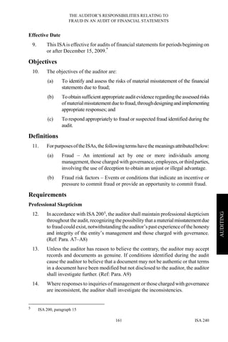 THE AUDITOR’S RESPONSIBILITIES RELATING TO
FRAUD IN AN AUDIT OF FINANCIAL STATEMENTS
ISA 240161
AUDITING
Effective Date
9. This ISAis effective for audits of financial statements for periods beginning on
or after December 15, 2009.*
Objectives
10. The objectives of the auditor are:
(a) To identify and assess the risks of material misstatement of the financial
statements due to fraud;
(b) To obtain sufficient appropriate audit evidence regardingthe assessedrisks
of material misstatement due to fraud,throughdesigningandimplementing
appropriate responses; and
(c) To respond appropriately to fraud or suspected fraud identified during the
audit.
Definitions
11. ForpurposesoftheISAs, the following terms have the meanings attributed below:
(a) Fraud – An intentional act by one or more individuals among
management, those charged with governance, employees,or third parties,
involving the use of deception to obtain an unjust or illegal advantage.
(b) Fraud risk factors – Events or conditions that indicate an incentive or
pressure to commit fraud or provide an opportunity to commit fraud.
Requirements
Professional Skepticism
12. In accordance with ISA 2005, the auditor shall maintain professional skepticism
throughout the audit, recognizing the possibility that a material misstatementdue
to fraud could exist, notwithstanding the auditor’s past experience of the honesty
and integrity of the entity’s management and those charged with governance.
(Ref: Para. A7–A8)
13. Unless the auditor has reason to believe the contrary, the auditor may accept
records and documents as genuine. If conditions identified during the audit
cause the auditor to believe that a document may not be authentic or that terms
in a document have been modified but not disclosed to the auditor, the auditor
shall investigate further. (Ref: Para. A9)
14. Where responses to inquiries of management or those charged with governance
are inconsistent, the auditor shall investigate the inconsistencies.
5 ISA 200, paragraph 15
 