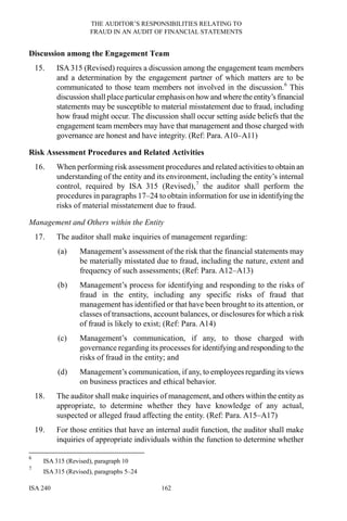 THE AUDITOR’S RESPONSIBILITIES RELATING TO
FRAUD IN AN AUDIT OF FINANCIAL STATEMENTS
ISA 240 162
Discussion among the Engagement Team
15. ISA315 (Revised) requires a discussion among the engagement team members
and a determination by the engagement partner of which matters are to be
communicated to those team members not involved in the discussion.6
This
discussion shall place particular emphasison howand where theentity’s financial
statements may be susceptible to material misstatement due to fraud, including
how fraud might occur. The discussion shall occur setting aside beliefs that the
engagement team members may have that management and those charged with
governance are honest and have integrity. (Ref: Para. A10–A11)
Risk Assessment Procedures and Related Activities
16. When performing risk assessment procedures and related activities to obtain an
understanding of the entity and its environment, including the entity’s internal
control, required by ISA 315 (Revised),7
the auditor shall perform the
procedures in paragraphs 17–24 to obtain information for use in identifying the
risks of material misstatement due to fraud.
Management and Others within the Entity
17. The auditor shall make inquiries of management regarding:
(a) Management’s assessment of the risk that the financial statements may
be materially misstated due to fraud, including the nature, extent and
frequency of such assessments; (Ref: Para. A12–A13)
(b) Management’s process for identifying and responding to the risks of
fraud in the entity, including any specific risks of fraud that
management has identified or that have been brought to its attention, or
classes of transactions, account balances, or disclosures for which a risk
of fraud is likely to exist; (Ref: Para. A14)
(c) Management’s communication, if any, to those charged with
governance regarding its processes for identifying and responding to the
risks of fraud in the entity; and
(d) Management’s communication, if any, to employees regarding its views
on business practices and ethical behavior.
18. The auditor shall make inquiries of management, and others within the entity as
appropriate, to determine whether they have knowledge of any actual,
suspected or alleged fraud affecting the entity. (Ref: Para. A15–A17)
19. For those entities that have an internal audit function, the auditor shall make
inquiries of appropriate individuals within the function to determine whether
6
ISA 315 (Revised), paragraph 10
7
ISA 315 (Revised), paragraphs 5–24
 