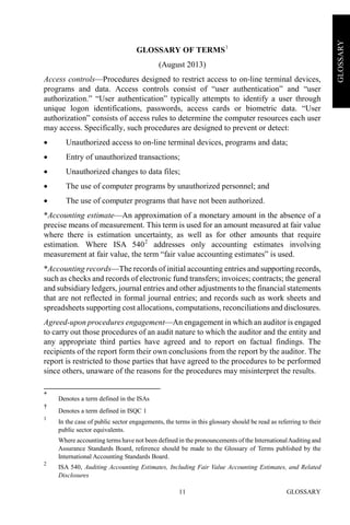 GLOSSARY11
GLOSSARY
GLOSSARY OF TERMS1
(August 2013)
Access controls—Procedures designed to restrict access to on-line terminal devices,
programs and data. Access controls consist of “user authentication” and “user
authorization.” “User authentication” typically attempts to identify a user through
unique logon identifications, passwords, access cards or biometric data. “User
authorization” consists of access rules to determine the computer resources each user
may access. Specifically, such procedures are designed to prevent or detect:
• Unauthorized access to on-line terminal devices, programs and data;
• Entry of unauthorized transactions;
• Unauthorized changes to data files;
• The use of computer programs by unauthorized personnel; and
• The use of computer programs that have not been authorized.
*Accounting estimate—An approximation of a monetary amount in the absence of a
precise means of measurement. This term is used for an amount measured at fair value
where there is estimation uncertainty, as well as for other amounts that require
estimation. Where ISA 5402
addresses only accounting estimates involving
measurement at fair value, the term “fair value accounting estimates” is used.
*Accounting records—The records of initial accounting entries and supporting records,
such as checks and records of electronic fund transfers; invoices; contracts; the general
and subsidiary ledgers, journal entries and other adjustments to the financial statements
that are not reflected in formal journal entries; and records such as work sheets and
spreadsheets supporting cost allocations, computations, reconciliations and disclosures.
Agreed-upon procedures engagement—An engagement in which an auditor is engaged
to carry out those procedures of an audit nature to which the auditor and the entity and
any appropriate third parties have agreed and to report on factual findings. The
recipients of the report form their own conclusions from the report by the auditor. The
report is restricted to those parties that have agreed to the procedures to be performed
since others, unaware of the reasons for the procedures may misinterpret the results.
*
Denotes a term defined in the ISAs
†
Denotes a term defined in ISQC 1
1
In the case of public sector engagements, the terms in this glossary should be read as referring to their
public sector equivalents.
Where accounting terms have not been defined in the pronouncements of the InternationalAuditing and
Assurance Standards Board, reference should be made to the Glossary of Terms published by the
International Accounting Standards Board.
2
ISA 540, Auditing Accounting Estimates, Including Fair Value Accounting Estimates, and Related
Disclosures
 