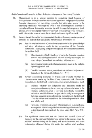 THE AUDITOR’S RESPONSIBILITIES RELATING TO
FRAUD IN AN AUDIT OF FINANCIAL STATEMENTS
ISA 240165
AUDITING
Audit Procedures Responsive to Risks Related to Management Override of Controls
31. Management is in a unique position to perpetrate fraud because of
management’s ability to manipulate accounting records and prepare fraudulent
financial statements by overriding controls that otherwise appear to be
operating effectively. Although the level of risk of management override of
controls will vary from entity to entity, the risk is nevertheless present in all
entities. Due to the unpredictable way in which such override could occur, it is
a risk of material misstatement due to fraud and thus a significant risk.
32. Irrespective of the auditor’s assessment of the risks of management override of
controls, the auditor shall design and perform audit procedures to:
(a) Test the appropriateness of journal entries recorded in the general ledger
and other adjustments made in the preparation of the financial
statements. In designing and performing audit procedures for such tests,
the auditor shall:
(i) Make inquiries of individuals involved in the financial reporting
process about inappropriate or unusual activity relating to the
processing of journal entries and other adjustments;
(ii) Select journal entries and other adjustments made at the end of a
reporting period; and
(iii) Consider the need to test journal entries and other adjustments
throughout the period. (Ref: Para. A41–A44)
(b) Review accounting estimates for biases and evaluate whether the
circumstances producing the bias, if any, represent a risk of material
misstatement due to fraud. In performing this review, the auditor shall:
(i) Evaluate whether the judgments and decisions made by
management in making the accounting estimates included in the
financial statements, even if they are individually reasonable,
indicate a possible bias on the part of the entity’s management
that may represent a risk of material misstatement due to fraud.
If so, the auditor shall reevaluate the accounting estimates taken
as a whole; and
(ii) Perform a retrospective review of management judgments and
assumptions related to significant accounting estimates reflected
in the financial statements of the prior year. (Ref: Para. A45–
A47)
(c) For significant transactions that are outside the normal course of
business for the entity, or that otherwise appear to be unusual given the
auditor’s understanding of the entity and its environment and other
information obtained during the audit, the auditor shall evaluate
 