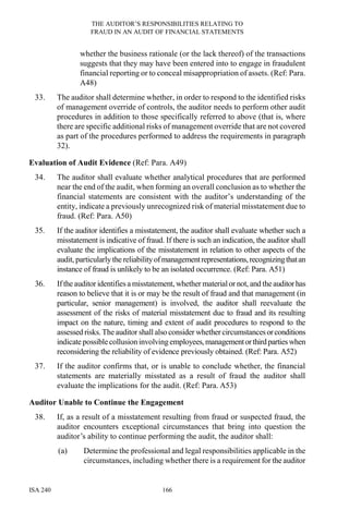 THE AUDITOR’S RESPONSIBILITIES RELATING TO
FRAUD IN AN AUDIT OF FINANCIAL STATEMENTS
ISA 240 166
whether the business rationale (or the lack thereof) of the transactions
suggests that they may have been entered into to engage in fraudulent
financial reporting or to conceal misappropriation of assets. (Ref: Para.
A48)
33. The auditor shall determine whether, in order to respond to the identified risks
of management override of controls, the auditor needs to perform other audit
procedures in addition to those specifically referred to above (that is, where
there are specific additional risks of management override that are not covered
as part of the procedures performed to address the requirements in paragraph
32).
Evaluation of Audit Evidence (Ref: Para. A49)
34. The auditor shall evaluate whether analytical procedures that are performed
near the end of the audit, when forming an overall conclusion as to whether the
financial statements are consistent with the auditor’s understanding of the
entity, indicate a previously unrecognized risk of material misstatement due to
fraud. (Ref: Para. A50)
35. If the auditor identifies a misstatement, the auditor shall evaluate whether such a
misstatement is indicative of fraud. If there is such an indication, the auditor shall
evaluate the implications of the misstatement in relation to other aspects of the
audit, particularly the reliabilityofmanagementrepresentations,recognizingthatan
instance of fraud is unlikely to be an isolated occurrence. (Ref: Para. A51)
36. Ifthe auditor identifies a misstatement, whether materialor not, and theauditorhas
reason to believe that it is or may be the result of fraud and that management (in
particular, senior management) is involved, the auditor shall reevaluate the
assessment of the risks of material misstatement due to fraud and its resulting
impact on the nature, timing and extent of audit procedures to respond to the
assessed risks.Theauditor shall also consider whether circumstancesorconditions
indicate possiblecollusioninvolving employees,managementorthirdpartieswhen
reconsidering the reliability of evidence previously obtained. (Ref: Para. A52)
37. If the auditor confirms that, or is unable to conclude whether, the financial
statements are materially misstated as a result of fraud the auditor shall
evaluate the implications for the audit. (Ref: Para. A53)
Auditor Unable to Continue the Engagement
38. If, as a result of a misstatement resulting from fraud or suspected fraud, the
auditor encounters exceptional circumstances that bring into question the
auditor’s ability to continue performing the audit, the auditor shall:
(a) Determine the professional and legal responsibilities applicable in the
circumstances, including whether there is a requirement for the auditor
 