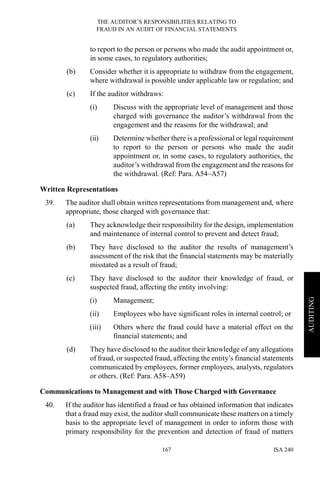 THE AUDITOR’S RESPONSIBILITIES RELATING TO
FRAUD IN AN AUDIT OF FINANCIAL STATEMENTS
ISA 240167
AUDITING
to report to the person or persons who made the audit appointment or,
in some cases, to regulatory authorities;
(b) Consider whether it is appropriate to withdraw from the engagement,
where withdrawal is possible under applicable law or regulation; and
(c) If the auditor withdraws:
(i) Discuss with the appropriate level of management and those
charged with governance the auditor’s withdrawal from the
engagement and the reasons for the withdrawal; and
(ii) Determine whether there is a professional or legal requirement
to report to the person or persons who made the audit
appointment or, in some cases, to regulatory authorities, the
auditor’s withdrawal from the engagement and the reasons for
the withdrawal. (Ref: Para. A54–A57)
Written Representations
39. The auditor shall obtain written representations from management and, where
appropriate, those charged with governance that:
(a) They acknowledge their responsibility for the design, implementation
and maintenance of internal control to prevent and detect fraud;
(b) They have disclosed to the auditor the results of management’s
assessment of the risk that the financial statements may be materially
misstated as a result of fraud;
(c) They have disclosed to the auditor their knowledge of fraud, or
suspected fraud, affecting the entity involving:
(i) Management;
(ii) Employees who have significant roles in internal control; or
(iii) Others where the fraud could have a material effect on the
financial statements; and
(d) They have disclosed to the auditor their knowledge of any allegations
of fraud, or suspected fraud, affecting the entity’s financial statements
communicated by employees, former employees, analysts, regulators
or others. (Ref: Para. A58–A59)
Communications to Management and with Those Charged with Governance
40. If the auditor has identified a fraud or has obtained information that indicates
that a fraud may exist, the auditor shall communicate these matters on a timely
basis to the appropriate level of management in order to inform those with
primary responsibility for the prevention and detection of fraud of matters
 