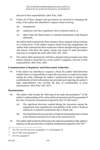 THE AUDITOR’S RESPONSIBILITIES RELATING TO
FRAUD IN AN AUDIT OF FINANCIAL STATEMENTS
ISA 240 168
relevant to their responsibilities. (Ref: Para. A60)
41. Unless all of those charged with governance are involved in managing the
entity, if the auditor has identified or suspects fraud involving:
(a) management;
(b) employees who have significant roles in internal control; or
(c) others where the fraud results in a material misstatement in the financial
statements,
the auditor shall communicate these matters to those charged with governance
on a timely basis. If the auditor suspects fraud involving management, the
auditor shall communicate these suspicions to those charged with governance
and discuss with them the nature, timing and extent of audit procedures
necessary to complete the audit. (Ref: Para. A61–A63)
42. The auditor shall communicate with those charged with governance any other
matters related to fraud that are, in the auditor’s judgment, relevant to their
responsibilities. (Ref: Para. A64)
Communications to Regulatory and Enforcement Authorities
43. If the auditor has identified or suspects a fraud, the auditor shall determine
whether there is a responsibility to report the occurrence or suspicion to a party
outside the entity. Although the auditor’s professional duty to maintain the
confidentiality of client information may preclude such reporting, the auditor’s
legal responsibilities may override the duty of confidentiality in some
circumstances. (Ref: Para. A65–A67)
Documentation
44. The auditor shall include the following in the audit documentation12
of the
auditor’s understanding of the entity and its environment and the assessment of
the risks of material misstatement required by ISA 315 (Revised):13
(a) The significant decisions reached during the discussion among the
engagement team regarding the susceptibility of the entity’s financial
statements to material misstatement due to fraud; and
(b) The identified and assessed risks of material misstatement due to fraud
at the financial statement level and at the assertion level.
45. The auditor shall include the following in the audit documentation of the auditor’s
responses to the assessed risks of material misstatement required by ISA330:14
12
ISA 230, Audit Documentation, paragraphs 8–11, and paragraph A6
13
ISA 315 (Revised), paragraph 32
14
ISA 330, paragraph 28
 