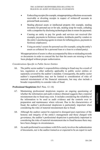 THE AUDITOR’S RESPONSIBILITIES RELATING TO
FRAUD IN AN AUDIT OF FINANCIAL STATEMENTS
ISA 240171
AUDITING
• Embezzling receipts(forexample,misappropriatingcollectionsonaccounts
receivable or diverting receipts in respect of written-off accounts to
personal bank accounts).
• Stealing physical assets or intellectual property (for example, stealing
inventory for personal use or for sale, stealing scrap for resale, colluding
with a competitor by disclosing technological data in return for payment).
• Causing an entity to pay for goods and services not received (for
example, payments to fictitious vendors, kickbacks paid by vendors to
the entity’s purchasing agents in return for inflating prices, payments to
fictitious employees).
• Using an entity’s assets for personal use (for example, using the entity’s
assets as collateral for a personal loan or a loan to a related party).
Misappropriation of assets is often accompanied by false or misleading records
or documents in order to conceal the fact that the assets are missing or have
been pledged without proper authorization.
Considerations Specific to Public Sector Entities
A6. The public sector auditor’s responsibilities relating to fraud may be a result of
law, regulation or other authority applicable to public sector entities or
separately covered by the auditor’s mandate. Consequently, the public sector
auditor’s responsibilities may not be limited to consideration of risks of
material misstatement of the financial statements, but may also include a
broader responsibility to consider risks of fraud.
Professional Skepticism (Ref: Para. 12–14)
A7. Maintaining professional skepticism requires an ongoing questioning of
whether the information and audit evidence obtained suggests that a material
misstatement due to fraud may exist. It includes considering the reliability of
the information to be used as audit evidence and the controls over its
preparation and maintenance where relevant. Due to the characteristics of
fraud, the auditor’s professional skepticism is particularly important when
considering the risks of material misstatement due to fraud.
A8. Although the auditor cannot be expected to disregard past experience of the
honesty and integrity of the entity’s management and those charged with
governance, the auditor’s professional skepticism is particularly important in
considering the risks of material misstatement due to fraud because there may
have been changes in circumstances.
A9. An audit performed in accordance with ISAs rarely involves the authentication
of documents, nor is the auditor trained as or expected to be an expert in such
 