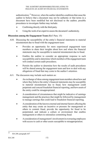 THE AUDITOR’S RESPONSIBILITIES RELATING TO
FRAUD IN AN AUDIT OF FINANCIAL STATEMENTS
ISA 240 172
authentication.15
However, when the auditor identifies conditions that cause the
auditor to believe that a document may not be authentic or that terms in a
document have been modified but not disclosed to the auditor, possible
procedures to investigate further may include:
• Confirming directly with the third party.
• Using the work of an expert to assess the document’s authenticity.
Discussion among the Engagement Team (Ref: Para. 15)
A10. Discussing the susceptibility of the entity’s financial statements to material
misstatement due to fraud with the engagement team:
• Provides an opportunity for more experienced engagement team
members to share their insights about how and where the financial
statements may be susceptible to material misstatement due to fraud.
• Enables the auditor to consider an appropriate response to such
susceptibility and to determine which members of the engagement team
will conduct certain audit procedures.
• Permits the auditor to determine how the results of audit procedures
will be shared among the engagement team and how to deal with any
allegations of fraud that may come to the auditor’s attention.
A11. The discussion may include such matters as:
• An exchange of ideas among engagement team members about how and
where they believe the entity’s financial statements may be susceptible
to material misstatement due to fraud, how management could
perpetrate and conceal fraudulent financial reporting, and how assets of
the entity could be misappropriated.
• A consideration of circumstances that might be indicative of earnings
management and the practices that might be followed by management
to manage earnings that could lead to fraudulent financial reporting.
• Aconsideration of the known external and internal factors affecting the
entity that may create an incentive or pressure for management or
others to commit fraud, provide the opportunity for fraud to be
perpetrated, and indicate a culture or environment that enables
management or others to rationalize committing fraud.
• Aconsideration of management’s involvement in overseeing employees
with access to cash or other assets susceptible to misappropriation.
15
ISA 200, paragraph A47
 