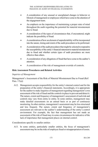 THE AUDITOR’S RESPONSIBILITIES RELATING TO
FRAUD IN AN AUDIT OF FINANCIAL STATEMENTS
ISA 240173
AUDITING
• A consideration of any unusual or unexplained changes in behavior or
lifestyle of management or employees which have come to the attention of
the engagement team.
• An emphasis on the importance of maintaining a proper state of mind
throughout the audit regarding the potential for material misstatement
due to fraud.
• A consideration of the types of circumstances that, if encountered, might
indicate the possibility of fraud.
• Aconsiderationofhowanelementof unpredictability willbe incorporated
into the nature, timing and extent of the audit procedures to be performed.
• Aconsiderationofthe auditproceduresthat mightbe selected torespondto
the susceptibility ofthe entity’s financialstatementto materialmisstatement
due to fraud and whether certain types of audit procedures are more
effective than others.
• Aconsideration of any allegations of fraud that have come to the auditor’s
attention.
• A consideration of the risk of management override of controls.
Risk Assessment Procedures and Related Activities
Inquiries of Management
Management’s Assessment of the Risk of Material Misstatement Due to Fraud (Ref:
Para. 17(a))
A12. Management accepts responsibility for the entity’s internal control and for the
preparation of the entity’s financial statements. Accordingly, it is appropriate
for the auditor to make inquiries of management regarding management’s own
assessment of the risk of fraud and the controls in place to prevent and detect it.
The nature, extent and frequency of management’s assessment of such risk and
controls may vary from entity to entity. In some entities, management may
make detailed assessments on an annual basis or as part of continuous
monitoring. In other entities, management’s assessment may be less structured
and less frequent. The nature, extent and frequency of management’s
assessment are relevant to the auditor’s understanding of the entity’s control
environment. For example, the fact that management has not made an
assessment of the risk of fraud may in some circumstances be indicative of the
lack of importance that management places on internal control.
Considerations specific to smaller entities
A13. In some entities, particularly smaller entities, the focus of management’s
assessment may be on the risks of employee fraud or misappropriation of assets.
 
