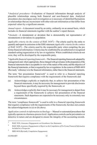 GLOSSARY OF TERMS
GLOSSARY 12
*Analytical procedures—Evaluations of financial information through analysis of
plausible relationships among both financial and non-financial data. Analytical
procedures also encompass such investigation as is necessary of identified fluctuations
or relationships that are inconsistent with other relevant information or that differ from
expected values by a significant amount.
Annual report—A document issued by an entity, ordinarily on an annual basis, which
includes its financial statements together with the auditor’s report thereon.
*Anomaly—A misstatement or deviation that is demonstrably not representative of
misstatements or deviations in a population.
Applicable criteria (in the context of ISAE 34103
)—The criteria used by the entity to
quantify and report its emissions in the GHG statement.Applicable criteria (in the context
of ISAE 34204
)—The criteria used by the responsible party when compiling the pro
forma financial information. Criteria may be established by an authorized or recognized
standard-setting organization or by law or regulation. Where established criteria do not
exist, they will be developed by the responsible party.
*Applicable financial reporting framework—The financialreportingframeworkadoptedby
management and, whereappropriate, thosecharged withgovernanceinthepreparationofthe
financial statements that is acceptable in viewof the nature of the entity and the objective of
the financial statements, or thatisrequired by laworregulation.In the context ofISRS 4410
(Revised),5
reference is to the financial information, rather than to the financial statements.
The term “fair presentation framework” is used to refer to a financial reporting
framework that requires compliance with the requirements of the framework and:
(a) Acknowledges explicitly or implicitly that, to achieve fair presentation of the
financial statements, it may be necessary for management to provide disclosures
beyond those specifically required by the framework; or
(b) Acknowledges explicitly that it may be necessary for management to depart from
a requirement of the framework to achieve fair presentation of the financial
statements. Such departures are expected to be necessary only in extremely rare
circumstances.
The term “compliance framework” is used to refer to a financial reporting framework
that requires compliance with the requirements of the framework, but does not contain
the acknowledgements in (a) or (b) above.
Application controls in information technology— Manual or automated procedures that
typically operate at a business process level. Application controls can be preventative or
detective in nature and are designed to ensure the integrity of the accounting records.
3
ISAE 3410, Assurance Engagements on Greenhouse Gas Statements
4
ISAE 3420, Assurance Engagements to Report on the Compilation of Pro Forma Financial Information
Included in a Prospectus
5
ISRS 4410 (Revised), Compilation Engagements
 