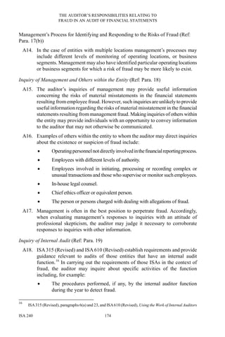 THE AUDITOR’S RESPONSIBILITIES RELATING TO
FRAUD IN AN AUDIT OF FINANCIAL STATEMENTS
ISA 240 174
Management’s Process for Identifying and Responding to the Risks of Fraud (Ref:
Para. 17(b))
A14. In the case of entities with multiple locations management’s processes may
include different levels of monitoring of operating locations, or business
segments. Management may also have identified particular operating locations
or business segments for which a risk of fraud may be more likely to exist.
Inquiry of Management and Others within the Entity (Ref: Para. 18)
A15. The auditor’s inquiries of management may provide useful information
concerning the risks of material misstatements in the financial statements
resulting from employee fraud. However, such inquiries are unlikely to provide
useful information regarding the risks of material misstatement in the financial
statements resulting from management fraud. Making inquiries of others within
the entity may provide individuals with an opportunity to convey information
to the auditor that may not otherwise be communicated.
A16. Examples of others within the entity to whom the auditor may direct inquiries
about the existence or suspicion of fraud include:
• Operating personnel not directly involvedinthefinancialreportingprocess.
• Employees with different levels of authority.
• Employees involved in initiating, processing or recording complex or
unusual transactions and those who supervise or monitor such employees.
• In-house legal counsel.
• Chief ethics officer or equivalent person.
• The person or persons charged with dealing with allegations of fraud.
A17. Management is often in the best position to perpetrate fraud. Accordingly,
when evaluating management’s responses to inquiries with an attitude of
professional skepticism, the auditor may judge it necessary to corroborate
responses to inquiries with other information.
Inquiry of Internal Audit (Ref: Para. 19)
A18. ISA315 (Revised) and ISA 610 (Revised) establish requirements and provide
guidance relevant to audits of those entities that have an internal audit
function.16
In carrying out the requirements of those ISAs in the context of
fraud, the auditor may inquire about specific activities of the function
including, for example:
• The procedures performed, if any, by the internal auditor function
during the year to detect fraud.
16
ISA315 (Revised), paragraphs 6(a) and 23, and ISA610 (Revised), Using the Work of Internal Auditors
 