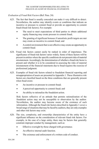 THE AUDITOR’S RESPONSIBILITIES RELATING TO
FRAUD IN AN AUDIT OF FINANCIAL STATEMENTS
ISA 240 176
Evaluation of Fraud Risk Factors (Ref: Para. 24)
A23. The fact that fraud is usually concealed can make it very difficult to detect.
Nevertheless, the auditor may identify events or conditions that indicate an
incentive or pressure to commit fraud or provide an opportunity to commit
fraud (fraud risk factors). For example:
• The need to meet expectations of third parties to obtain additional
equity financing may create pressure to commit fraud;
• The granting of significant bonuses if unrealistic profit targets are met
may create an incentive to commit fraud; and
• Acontrol environment that is not effective may create an opportunity to
commit fraud.
A24. Fraud risk factors cannot easily be ranked in order of importance. The
significance of fraud risk factors varies widely. Some of these factors will be
present in entities where the specific conditions do not present risks of material
misstatement. Accordingly, the determination of whether a fraud risk factor is
present and whether it is to be considered in assessing the risks of material
misstatement of the financial statements due to fraud requires the exercise of
professional judgment.
A25. Examples of fraud risk factors related to fraudulent financial reporting and
misappropriation of assets are presented in Appendix 1. These illustrative risk
factors are classified based on the three conditions that are generally present
when fraud exists:
• An incentive or pressure to commit fraud;
• A perceived opportunity to commit fraud; and
• An ability to rationalize the fraudulent action.
Risk factors reflective of an attitude that permits rationalization of the
fraudulent action may not be susceptible to observation by the auditor.
Nevertheless, the auditor may become aware of the existence of such
information. Although the fraud risk factors described in Appendix 1 cover a
broad range of situations that may be faced by auditors, they are only examples
and other risk factors may exist.
A26. The size, complexity, and ownership characteristics of the entity have a
significant influence on the consideration of relevant fraud risk factors. For
example, in the case of a large entity, there may be factors that generally
constrain improper conduct by management, such as:
• Effective oversight by those charged with governance.
• An effective internal audit function.
• The existence and enforcement of a written code of conduct.
 
