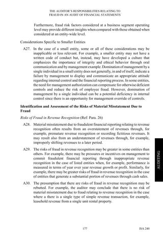 THE AUDITOR’S RESPONSIBILITIES RELATING TO
FRAUD IN AN AUDIT OF FINANCIAL STATEMENTS
ISA 240177
AUDITING
Furthermore, fraud risk factors considered at a business segment operating
level may provide different insights when compared with those obtained when
considered at an entity-wide level.
Considerations Specific to Smaller Entities
A27. In the case of a small entity, some or all of these considerations may be
inapplicable or less relevant. For example, a smaller entity may not have a
written code of conduct but, instead, may have developed a culture that
emphasizes the importance of integrity and ethical behavior through oral
communication and by management example. Domination of management by a
single individual in a small entity does not generally, in and of itself, indicate a
failure by management to display and communicate an appropriate attitude
regarding internal control and the financial reporting process. In some entities,
the need for management authorization can compensate for otherwise deficient
controls and reduce the risk of employee fraud. However, domination of
management by a single individual can be a potential deficiency in internal
control since there is an opportunity for management override of controls.
Identification and Assessment of the Risks of Material Misstatement Due to
Fraud
Risks of Fraud in Revenue Recognition (Ref: Para. 26)
A28. Material misstatement due to fraudulent financial reporting relating to revenue
recognition often results from an overstatement of revenues through, for
example, premature revenue recognition or recording fictitious revenues. It
may result also from an understatement of revenues through, for example,
improperly shifting revenues to a later period.
A29. The risks of fraud in revenue recognition may be greater in some entities than
others. For example, there may be pressures or incentives on management to
commit fraudulent financial reporting through inappropriate revenue
recognition in the case of listed entities when, for example, performance is
measured in terms of year over year revenue growth or profit. Similarly, for
example, there may be greater risks of fraud in revenue recognition in the case
of entities that generate a substantial portion of revenues through cash sales.
A30. The presumption that there are risks of fraud in revenue recognition may be
rebutted. For example, the auditor may conclude that there is no risk of
material misstatement due to fraud relating to revenue recognition in the case
where a there is a single type of simple revenue transaction, for example,
leasehold revenue from a single unit rental property.
 
