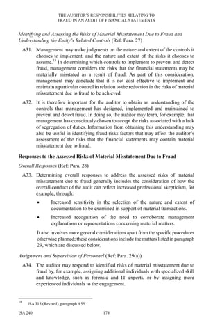 THE AUDITOR’S RESPONSIBILITIES RELATING TO
FRAUD IN AN AUDIT OF FINANCIAL STATEMENTS
ISA 240 178
Identifying and Assessing the Risks of Material Misstatement Due to Fraud and
Understanding the Entity’s Related Controls (Ref: Para. 27)
A31. Management may make judgments on the nature and extent of the controls it
chooses to implement, and the nature and extent of the risks it chooses to
assume.18
In determining which controls to implement to prevent and detect
fraud, management considers the risks that the financial statements may be
materially misstated as a result of fraud. As part of this consideration,
management may conclude that it is not cost effective to implement and
maintain a particular control in relation to the reduction in the risks of material
misstatement due to fraud to be achieved.
A32. It is therefore important for the auditor to obtain an understanding of the
controls that management has designed, implemented and maintained to
prevent and detect fraud. In doing so, the auditor may learn, for example, that
management has consciously chosen to accept the risks associated with a lack
of segregation of duties. Information from obtaining this understanding may
also be useful in identifying fraud risks factors that may affect the auditor’s
assessment of the risks that the financial statements may contain material
misstatement due to fraud.
Responses to the Assessed Risks of Material Misstatement Due to Fraud
Overall Responses (Ref: Para. 28)
A33. Determining overall responses to address the assessed risks of material
misstatement due to fraud generally includes the consideration of how the
overall conduct of the audit can reflect increased professional skepticism, for
example, through:
• Increased sensitivity in the selection of the nature and extent of
documentation to be examined in support of material transactions.
• Increased recognition of the need to corroborate management
explanations or representations concerning material matters.
It also involves more general considerations apart fromthe specific procedures
otherwise planned; these considerations include the matters listed in paragraph
29, which are discussed below.
Assignment and Supervision of Personnel (Ref: Para. 29(a))
A34. The auditor may respond to identified risks of material misstatement due to
fraud by, for example, assigning additional individuals with specialized skill
and knowledge, such as forensic and IT experts, or by assigning more
experienced individuals to the engagement.
18
ISA 315 (Revised), paragraph A55
 