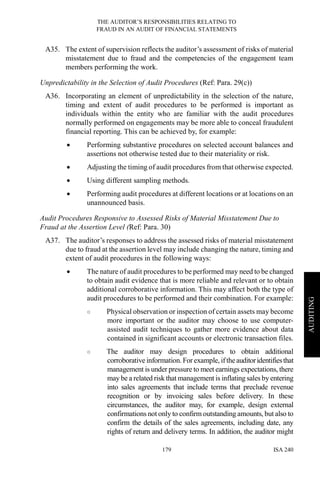 THE AUDITOR’S RESPONSIBILITIES RELATING TO
FRAUD IN AN AUDIT OF FINANCIAL STATEMENTS
ISA 240179
AUDITING
A35. The extent of supervision reflects the auditor’s assessment of risks of material
misstatement due to fraud and the competencies of the engagement team
members performing the work.
Unpredictability in the Selection of Audit Procedures (Ref: Para. 29(c))
A36. Incorporating an element of unpredictability in the selection of the nature,
timing and extent of audit procedures to be performed is important as
individuals within the entity who are familiar with the audit procedures
normally performed on engagements may be more able to conceal fraudulent
financial reporting. This can be achieved by, for example:
• Performing substantive procedures on selected account balances and
assertions not otherwise tested due to their materiality or risk.
• Adjusting the timing of audit procedures from that otherwise expected.
• Using different sampling methods.
• Performing audit procedures at different locations or at locations on an
unannounced basis.
Audit Procedures Responsive to Assessed Risks of Material Misstatement Due to
Fraud at the Assertion Level (Ref: Para. 30)
A37. The auditor’s responses to address the assessed risks of material misstatement
due to fraud at the assertion level may include changing the nature, timing and
extent of audit procedures in the following ways:
• The nature of audit procedures to be performed may need to be changed
to obtain audit evidence that is more reliable and relevant or to obtain
additional corroborative information. This may affect both the type of
audit procedures to be performed and their combination. For example:
○ Physical observation or inspection of certain assets may become
more important or the auditor may choose to use computer-
assisted audit techniques to gather more evidence about data
contained in significant accounts or electronic transaction files.
○ The auditor may design procedures to obtain additional
corroborative information. For example, iftheauditoridentifiesthat
management is under pressure to meet earnings expectations, there
may be a related risk that management is inflating sales by entering
into sales agreements that include terms that preclude revenue
recognition or by invoicing sales before delivery. In these
circumstances, the auditor may, for example, design external
confirmations not only to confirm outstanding amounts, but also to
confirm the details of the sales agreements, including date, any
rights of return and delivery terms. In addition, the auditor might
 