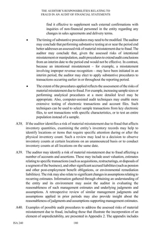 THE AUDITOR’S RESPONSIBILITIES RELATING TO
FRAUD IN AN AUDIT OF FINANCIAL STATEMENTS
ISA 240 180
find it effective to supplement such external confirmations with
inquiries of non-financial personnel in the entity regarding any
changes in sales agreements and delivery terms.
• Thetiming ofsubstantiveprocedures may need to be modified.Theauditor
may conclude that performing substantive testing at or near the period end
betteraddresses an assessed risk of material misstatement duetofraud.The
auditor may conclude that, given the assessed risks of intentional
misstatementor manipulation,auditprocedurestoextendauditconclusions
from an interim date to the period end would not be effective. In contrast,
because an intentional misstatement – for example, a misstatement
involving improper revenue recognition – may have been initiated in an
interim period, the auditor may elect to apply substantive procedures to
transactions occurring earlier in or throughout the reporting period.
• The extent of the procedures applied reflects the assessment of the risks of
material misstatementdueto fraud. For example,increasingsamplesizesor
performing analytical procedures at a more detailed level may be
appropriate. Also, computer-assisted audit techniques may enable more
extensive testing of electronic transactions and account files. Such
techniques can be used to select sample transactions from key electronic
files, to sort transactions with specific characteristics, or to test an entire
population instead of a sample.
A38. If the auditor identifies a risk of material misstatement due to fraud that affects
inventory quantities, examining the entity’s inventory records may help to
identify locations or items that require specific attention during or after the
physical inventory count. Such a review may lead to a decision to observe
inventory counts at certain locations on an unannounced basis or to conduct
inventory counts at all locations on the same date.
A39. The auditor may identify a risk of material misstatement due to fraud affecting a
number of accounts and assertions. These may include asset valuation, estimates
relating to specific transactions(such asacquisitions, restructurings,ordisposalsof
asegmentofthe business), and other significantaccrued liabilities(suchaspension
and other post-employment benefit obligations, or environmental remediation
liabilities).Therisk may also relate to significantchangesinassumptionsrelatingto
recurring estimates. Information gathered through obtaining an understanding of
the entity and its environment may assist the auditor in evaluating the
reasonableness of such management estimates and underlying judgments and
assumptions. A retrospective review of similar management judgments and
assumptions applied in prior periods may also provide insight about the
reasonableness of judgments and assumptions supporting management estimates.
A40. Examples of possible audit procedures to address the assessed risks of material
misstatement due to fraud, including those that illustrate the incorporation of an
element of unpredictability, are presented in Appendix 2. The appendix includes
 