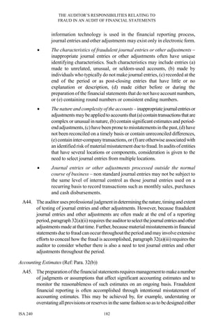 THE AUDITOR’S RESPONSIBILITIES RELATING TO
FRAUD IN AN AUDIT OF FINANCIAL STATEMENTS
ISA 240 182
information technology is used in the financial reporting process,
journal entries and other adjustments may exist only in electronic form.
• The characteristics of fraudulent journal entries or other adjustments –
inappropriate journal entries or other adjustments often have unique
identifying characteristics. Such characteristics may include entries (a)
made to unrelated, unusual, or seldom-used accounts, (b) made by
individuals who typically do not make journal entries, (c) recorded at the
end of the period or as post-closing entries that have little or no
explanation or description, (d) made either before or during the
preparation of the financial statements that do not have account numbers,
or (e) containing round numbers or consistent ending numbers.
• Thenatureand complexityof the accounts – inappropriatejournalentriesor
adjustments maybe applied to accounts that(a)containtransactionsthatare
complex or unusual in nature, (b) contain significant estimates and period-
end adjustments, (c) have been prone to misstatements in the past, (d) have
not been reconciled on a timely basis or contain unreconciled differences,
(e)containinter-companytransactions, or(f) are otherwise associated with
an identified risk ofmaterial misstatement due to fraud.In audits ofentities
that have several locations or components, consideration is given to the
need to select journal entries from multiple locations.
• Journal entries or other adjustments processed outside the normal
course of business – non standard journal entries may not be subject to
the same level of internal control as those journal entries used on a
recurring basis to record transactions such as monthly sales, purchases
and cash disbursements.
A44. Theauditor usesprofessional judgmentindeterminingthenature,timingandextent
of testing of journal entries and other adjustments. However, because fraudulent
journal entries and other adjustments are often made at the end of a reporting
period,paragraph32(a)(ii)requires the auditortoselectthejournalentriesandother
adjustments made at that time. Further,because material misstatementsinfinancial
statements due to fraud canoccurthroughouttheperiod and mayinvolveextensive
efforts to conceal how the fraud is accomplished, paragraph 32(a)(iii) requires the
auditor to consider whether there is also a need to test journal entries and other
adjustments throughout the period.
Accounting Estimates (Ref: Para. 32(b))
A45. Thepreparationofthe financial statements requiresmanagementto makeanumber
of judgments or assumptions that affect significant accounting estimates and to
monitor the reasonableness of such estimates on an ongoing basis. Fraudulent
financial reporting is often accomplished through intentional misstatement of
accounting estimates. This may be achieved by, for example, understating or
overstating allprovisionsor reserves in the same fashion so as to bedesignedeither
 
