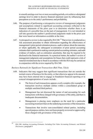 THE AUDITOR’S RESPONSIBILITIES RELATING TO
FRAUD IN AN AUDIT OF FINANCIAL STATEMENTS
ISA 240183
AUDITING
to smooth earningsover two or moreaccountingperiods,ortoachieveadesignated
earnings level in order to deceive financial statement users by influencing their
perceptions as to the entity’s performance and profitability.
A46. The purpose of performing a retrospective review of management judgments
and assumptions related to significant accounting estimates reflected in the
financial statements of the prior year is to determine whether there is an
indication of a possible bias on the part of management. It is not intended to
call into question the auditor’s professional judgments made in the prior year
that were based on information available at the time.
A47. Aretrospectivereviewisalso required by ISA540.19
That reviewisconductedasa
risk assessment procedure to obtain information regarding the effectiveness of
management’s prior period estimation process, audit evidence about the outcome,
or where applicable, the subsequent re-estimation of prior period accounting
estimates that is pertinent to making current period accounting estimates,andaudit
evidence of matters, such as estimation uncertainty, that may be required to be
disclosed in the financial statements.As a practical matter, the auditor’s review of
management judgments and assumptions for biases that could represent a risk of
material misstatement due to fraud in accordance with this ISAmay be carried out
in conjunction with the review required by ISA540.
Business Rationale for Significant Transactions (Ref: Para. 32(c))
A48. Indicators that may suggest that significant transactions that are outside the
normal course of business for the entity, or that otherwise appear to be unusual,
may have been entered into to engage in fraudulent financial reporting or to
conceal misappropriation of assets include:
• The form of such transactions appears overly complex (for example, the
transaction involves multiple entities within a consolidated group or
multiple unrelated third parties).
• Management has not discussed the nature of and accounting for such
transactions with those charged with governance of theentity,and thereis
inadequate documentation.
• Management is placing more emphasis on the need for a particular
accounting treatment than on theunderlyingeconomicsofthetransaction.
• Transactions that involve non-consolidated related parties, including
special purpose entities, have not been properly reviewed or approved by
those charged with governance of the entity.
19
ISA 540, Auditing Accounting Estimates, Including Fair Value Accounting Estimates, and Related
Disclosures, paragraph 9
 