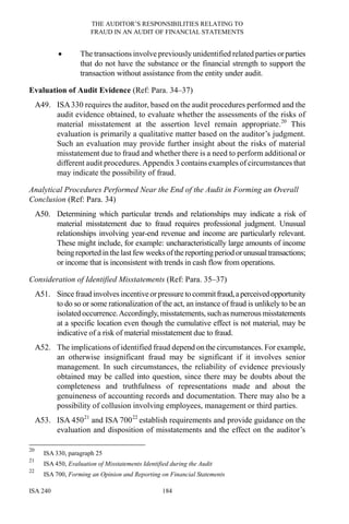 THE AUDITOR’S RESPONSIBILITIES RELATING TO
FRAUD IN AN AUDIT OF FINANCIAL STATEMENTS
ISA 240 184
• The transactions involve previously unidentified related parties orparties
that do not have the substance or the financial strength to support the
transaction without assistance from the entity under audit.
Evaluation of Audit Evidence (Ref: Para. 34–37)
A49. ISA330 requires the auditor, based on the audit procedures performed and the
audit evidence obtained, to evaluate whether the assessments of the risks of
material misstatement at the assertion level remain appropriate.20
This
evaluation is primarily a qualitative matter based on the auditor’s judgment.
Such an evaluation may provide further insight about the risks of material
misstatement due to fraud and whether there is a need to perform additional or
different audit procedures.Appendix 3 contains examples of circumstances that
may indicate the possibility of fraud.
Analytical Procedures Performed Near the End of the Audit in Forming an Overall
Conclusion (Ref: Para. 34)
A50. Determining which particular trends and relationships may indicate a risk of
material misstatement due to fraud requires professional judgment. Unusual
relationships involving year-end revenue and income are particularly relevant.
These might include, for example: uncharacteristically large amounts of income
beingreported in thelast few weeksofthereportingperiod orunusualtransactions;
or income that is inconsistent with trends in cash flow from operations.
Consideration of Identified Misstatements (Ref: Para. 35–37)
A51. Since fraud involves incentiveorpressure to commitfraud,aperceivedopportunity
to do so or some rationalization of the act, an instance of fraud is unlikely to be an
isolated occurrence.Accordingly, misstatements, such as numerous misstatements
at a specific location even though the cumulative effect is not material, may be
indicative of a risk of material misstatement due to fraud.
A52. The implications of identified fraud depend on the circumstances. For example,
an otherwise insignificant fraud may be significant if it involves senior
management. In such circumstances, the reliability of evidence previously
obtained may be called into question, since there may be doubts about the
completeness and truthfulness of representations made and about the
genuineness of accounting records and documentation. There may also be a
possibility of collusion involving employees, management or third parties.
A53. ISA 45021
and ISA 70022
establish requirements and provide guidance on the
evaluation and disposition of misstatements and the effect on the auditor’s
20
ISA 330, paragraph 25
21
ISA 450, Evaluation of Misstatements Identified during the Audit
22
ISA 700, Forming an Opinion and Reporting on Financial Statements
 