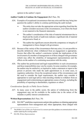 THE AUDITOR’S RESPONSIBILITIES RELATING TO
FRAUD IN AN AUDIT OF FINANCIAL STATEMENTS
ISA 240185
AUDITING
opinion in the auditor’s report.
Auditor Unable to Continue the Engagement (Ref: Para. 38)
A54. Examples of exceptional circumstances that may arise and that may bring into
question the auditor’s ability to continue performing the audit include:
• The entity does not take the appropriate action regarding fraud that the
auditor considers necessary in the circumstances, even where the fraud
is not material to the financial statements;
• The auditor’s consideration of the risks of material misstatement due to
fraud and the results of audit tests indicate a significant risk of material
and pervasive fraud; or
• The auditor has significant concern about the competence or integrity of
management or those charged with governance.
A55. Because of the variety of the circumstances that may arise, it is not possible to
describe definitively when withdrawal from an engagement is appropriate.
Factors that affect the auditor’s conclusion include the implications of the
involvement of a member of management or of those charged with governance
(which may affect the reliability of management representations) and the
effects on the auditor of a continuing association with the entity.
A56. The auditor has professional and legal responsibilities in such circumstances
and these responsibilities may vary by country. In some countries, for example,
the auditor may be entitled to, or required to, make a statement or report to the
person or persons who made the audit appointment or, in some cases, to
regulatory authorities. Given the exceptional nature of the circumstances and
the need to consider the legal requirements, the auditor may consider it
appropriate to seek legal advice when deciding whether to withdraw from an
engagement and in determining an appropriate course of action, including the
possibility of reporting to shareholders, regulators or others.23
Considerations Specific to Public Sector Entities
A57. In many cases in the public sector, the option of withdrawing from the
engagement may not be available to the auditor due to the nature of the
mandate or public interest considerations.
Written Representations (Ref: Para. 39)
A58. ISA58024
establishes requirementsandprovidesguidanceonobtainingappropriate
representations from management and, where appropriate, those charged with
23
The IESBA Code of Ethics for Professional Accountants provides guidance on communications with an
auditor replacing the existing auditor.
24
ISA 580, Written Representations
 