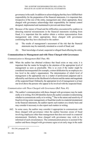 THE AUDITOR’S RESPONSIBILITIES RELATING TO
FRAUD IN AN AUDIT OF FINANCIAL STATEMENTS
ISA 240 186
governance in the audit. In addition to acknowledging that they have fulfilled their
responsibility for the preparation of the financial statements, it is important that,
irrespective of the size of the entity, management and, where appropriate, those
charged with governance acknowledge their responsibility for internal control
designed, implemented and maintained to prevent and detect fraud.
A59. Because of the nature of fraud and the difficulties encountered by auditors in
detecting material misstatements in the financial statements resulting from
fraud, it is important that the auditor obtain a written representation from
management and, where appropriate, those charged with governance
confirming that they have disclosed to the auditor:
(a) The results of management’s assessment of the risk that the financial
statements may be materially misstated as a result of fraud; and
(b) Their knowledge of actual, suspected or alleged fraud affecting the entity.
Communications to Management and with Those Charged with Governance
Communication to Management (Ref: Para. 40)
A60. When the auditor has obtained evidence that fraud exists or may exist, it is
important that the matter be brought to the attention of the appropriate level of
management as soon as practicable. This is so even if the matter might be
considered inconsequential (for example, a minor defalcation by an employee at a
low level in the entity’s organization). The determination of which level of
management is the appropriate one is a matter of professional judgment and is
affected by such factorsas the likelihood ofcollusionand thenatureand magnitude
of the suspected fraud. Ordinarily, the appropriate level of management is at least
one level above the persons who appear to be involved with the suspected fraud.
Communication with Those Charged with Governance (Ref: Para. 41)
A61. The auditor’s communication with those charged with governance may be made
orally or in writing. ISA260 identifies factors the auditor considers in determining
whether to communicate orally or in writing.25
Due to the nature and sensitivity of
fraud involving senior management,or fraud thatresults in amaterialmisstatement
in the financial statements, the auditor reports such matters on a timely basis and
may consider it necessary to also report such matters in writing.
A62. In some cases, the auditor may consider it appropriate to communicate with
those charged with governance when the auditor becomes aware of fraud
involving employees other than management that does not result in a material
misstatement. Similarly, those charged with governance may wish to be
informed of such circumstances. The communication process is assisted if the
auditor and those charged with governance agree at an early stage in the audit
25
ISA 260, paragraph A38
 