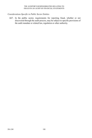THE AUDITOR’S RESPONSIBILITIES RELATING TO
FRAUD IN AN AUDIT OF FINANCIAL STATEMENTS
ISA 240 188
Considerations Specific to Public Sector Entities
A67. In the public sector, requirements for reporting fraud, whether or not
discovered through the audit process, may be subject to specific provisions of
the audit mandate or related law, regulation or other authority.
 