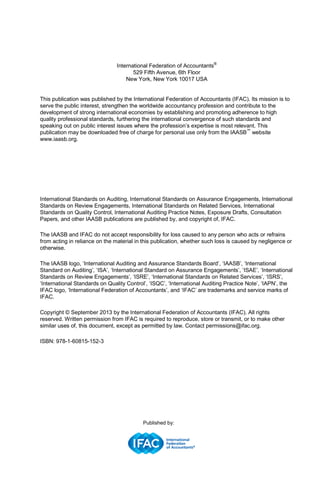 International Federation of Accountants®
529 Fifth Avenue, 6th Floor
New York, New York 10017 USA
This publication was published by the International Federation of Accountants (IFAC). Its mission is to
serve the public interest, strengthen the worldwide accountancy profession and contribute to the
development of strong international economies by establishing and promoting adherence to high
quality professional standards, furthering the international convergence of such standards and
speaking out on public interest issues where the profession’s expertise is most relevant. This
publication may be downloaded free of charge for personal use only from the IAASB™
website
www.iaasb.org.
International Standards on Auditing, International Standards on Assurance Engagements, International
Standards on Review Engagements, International Standards on Related Services, International
Standards on Quality Control, International Auditing Practice Notes, Exposure Drafts, Consultation
Papers, and other IAASB publications are published by, and copyright of, IFAC.
The IAASB and IFAC do not accept responsibility for loss caused to any person who acts or refrains
from acting in reliance on the material in this publication, whether such loss is caused by negligence or
otherwise.
The IAASB logo, ‘International Auditing and Assurance Standards Board’, ‘IAASB’, ‘International
Standard on Auditing’, ‘ISA’, ‘International Standard on Assurance Engagements’, ‘ISAE’, ‘International
Standards on Review Engagements’, ‘ISRE’, ‘International Standards on Related Services’, ‘ISRS’,
‘International Standards on Quality Control’, ‘ISQC’, ‘International Auditing Practice Note’, ‘IAPN’, the
IFAC logo, ‘International Federation of Accountants’, and ‘IFAC’ are trademarks and service marks of
IFAC.
Copyright © September 2013 by the International Federation of Accountants (IFAC). All rights
reserved. Written permission from IFAC is required to reproduce, store or transmit, or to make other
similar uses of, this document, except as permitted by law. Contact permissions@ifac.org.
ISBN: 978-1-60815-152-3
Published by:
 