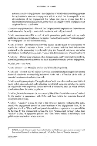 GLOSSARY OF TERMS
GLOSSARY 14
Limited assurance engagement—The objective of a limited assurance engagement
is a reduction in assurance engagement risk to a level that is acceptable in the
circumstances of the engagement, but where that risk is greater than for a
reasonable assurance engagement, as the basis for a negative form of expression of
the practitioner’s conclusion.
Assurance engagement risk—The risk that the practitioner expresses an inappropriate
conclusion when the subject matter information is materially misstated.
*Audit documentation—The record of audit procedures performed, relevant audit
evidence obtained, and conclusions the auditor reached (terms such as “working papers”
or “workpapers” are also sometimes used).
*Audit evidence—Information used by the auditor in arriving at the conclusions on
which the auditor’s opinion is based. Audit evidence includes both information
contained in the accounting records underlying the financial statements and other
information. (See Sufficiency of audit evidence and Appropriateness of audit evidence.)
*Audit file— One or more folders or other storage media, in physical or electronic form,
containing the records that comprise the audit documentation for a specific engagement.
*†Audit firm—(see Firm)
*Audit opinion—(see Modified opinion and Unmodified opinion)
*Audit risk—The risk that the auditor expresses an inappropriate audit opinion when the
financial statements are materially misstated. Audit risk is a function of the risks of
material misstatement and detection risk.
*Audit sampling (sampling)—The application of audit procedures to less than 100% of
items within a population of audit relevance such that all sampling units have a chance
of selection in order to provide the auditor with a reasonable basis on which to draw
conclusions about the entire population.
*Audited financial statements (in the context of ISA 810)—Financial statements8
audited
by the auditor in accordance with ISAs, and from which the summary financial
statements are derived.
*Auditor—“Auditor” is used to refer to the person or persons conducting the audit,
usually the engagement partner or other members of the engagement team, or, as
applicable, the firm. Where an ISA expressly intends that a requirement or responsibility
be fulfilled by the engagement partner, the term “engagement partner” rather than
“auditor” is used. “Engagement partner” and “firm” are to be read as referring to their
public sector equivalents where relevant.
8
ISA200, Overall Objectives of the Independent Auditor and the Conduct of an Audit in Accordance with
International Standards on Auditing, paragraph 13(f), defines the term “financial statements.”
 