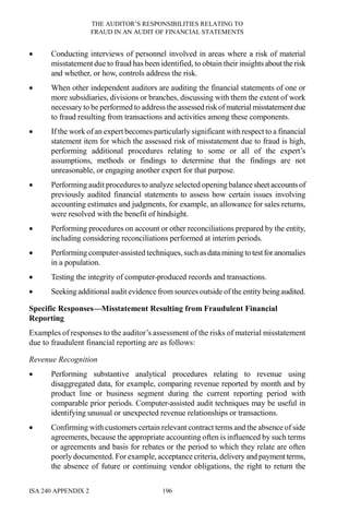 THE AUDITOR’S RESPONSIBILITIES RELATING TO
FRAUD IN AN AUDIT OF FINANCIAL STATEMENTS
ISA 240 APPENDIX 2 196
• Conducting interviews of personnel involved in areas where a risk of material
misstatement due to fraud has been identified, to obtain their insightsabout therisk
and whether, or how, controls address the risk.
• When other independent auditors are auditing the financial statements of one or
more subsidiaries, divisions or branches, discussing with them the extent of work
necessary to be performed to address the assessed riskofmaterial misstatementdue
to fraud resulting from transactions and activities among these components.
• If the work of an expert becomes particularly significant with respect to a financial
statement item for which the assessed risk of misstatement due to fraud is high,
performing additional procedures relating to some or all of the expert’s
assumptions, methods or findings to determine that the findings are not
unreasonable, or engaging another expert for that purpose.
• Performing audit procedures to analyze selected opening balancesheet accountsof
previously audited financial statements to assess how certain issues involving
accounting estimates and judgments, for example, an allowance for sales returns,
were resolved with the benefit of hindsight.
• Performing procedures on account or other reconciliations prepared by the entity,
including considering reconciliations performed at interim periods.
• Performing computer-assisted techniques, such asdata mining to testforanomalies
in a population.
• Testing the integrity of computer-produced records and transactions.
• Seeking additional audit evidence from sources outside of the entity beingaudited.
Specific Responses—Misstatement Resulting from Fraudulent Financial
Reporting
Examples of responses to the auditor’s assessment of the risks of material misstatement
due to fraudulent financial reporting are as follows:
Revenue Recognition
• Performing substantive analytical procedures relating to revenue using
disaggregated data, for example, comparing revenue reported by month and by
product line or business segment during the current reporting period with
comparable prior periods. Computer-assisted audit techniques may be useful in
identifying unusual or unexpected revenue relationships or transactions.
• Confirming with customers certain relevant contract terms and the absence of side
agreements, because the appropriate accounting often is influenced by such terms
or agreements and basis for rebates or the period to which they relate are often
poorly documented. For example, acceptance criteria, delivery and paymentterms,
the absence of future or continuing vendor obligations, the right to return the
 