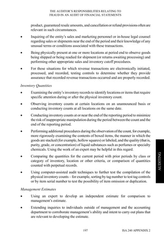 THE AUDITOR’S RESPONSIBILITIES RELATING TO
FRAUD IN AN AUDIT OF FINANCIAL STATEMENTS
ISA 240 APPENDIX 2197
AUDITING
product, guaranteed resale amounts, and cancellationorrefund provisionsoftenare
relevant in such circumstances.
• Inquiring of the entity’s sales and marketing personnel or in-house legal counsel
regarding sales or shipments near the end of the period and their knowledge of any
unusual terms or conditions associated with these transactions.
• Being physically present at one or more locations at period end to observe goods
being shipped or being readied for shipment (or returns awaiting processing) and
performing other appropriate sales and inventory cutoff procedures.
• For those situations for which revenue transactions are electronically initiated,
processed, and recorded, testing controls to determine whether they provide
assurance that recorded revenue transactions occurred and are properly recorded.
Inventory Quantities
• Examining the entity’s inventory records to identify locations or items that require
specific attention during or after the physical inventory count.
• Observing inventory counts at certain locations on an unannounced basis or
conducting inventory counts at all locations on the same date.
• Conducting inventory counts at or near the end of the reporting period to minimize
the risk of inappropriate manipulation during the period between the count and the
end of the reporting period.
• Performing additional procedures during the observationofthe count, forexample,
more rigorously examining the contents of boxed items, the manner in which the
goods are stacked (for example, hollow squares) or labeled, and the quality(that is,
purity, grade, or concentration) of liquid substances such as perfumes or specialty
chemicals. Using the work of an expert may be helpful in this regard.
• Comparing the quantities for the current period with prior periods by class or
category of inventory, location or other criteria, or comparison of quantities
counted with perpetual records.
• Using computer-assisted audit techniques to further test the compilation of the
physical inventory counts – for example, sorting by tag number to test tag controls
or by item serial number to test the possibility of item omission or duplication.
Management Estimates
• Using an expert to develop an independent estimate for comparison to
management’s estimate.
• Extending inquiries to individuals outside of management and the accounting
department to corroborate management’s ability and intent to carry out plans that
are relevant to developing the estimate.
 