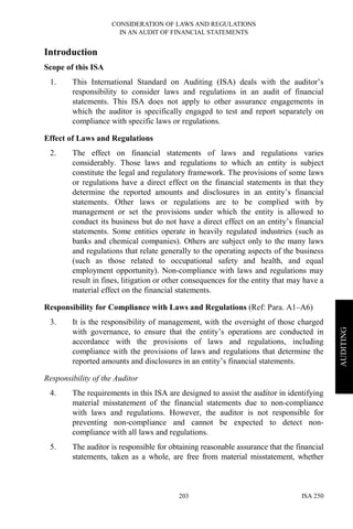 CONSIDERATION OF LAWS AND REGULATIONS
IN AN AUDIT OF FINANCIAL STATEMENTS
ISA 250203
AUDITING
Introduction
Scope of this ISA
1. This International Standard on Auditing (ISA) deals with the auditor’s
responsibility to consider laws and regulations in an audit of financial
statements. This ISA does not apply to other assurance engagements in
which the auditor is specifically engaged to test and report separately on
compliance with specific laws or regulations.
Effect of Laws and Regulations
2. The effect on financial statements of laws and regulations varies
considerably. Those laws and regulations to which an entity is subject
constitute the legal and regulatory framework. The provisions of some laws
or regulations have a direct effect on the financial statements in that they
determine the reported amounts and disclosures in an entity’s financial
statements. Other laws or regulations are to be complied with by
management or set the provisions under which the entity is allowed to
conduct its business but do not have a direct effect on an entity’s financial
statements. Some entities operate in heavily regulated industries (such as
banks and chemical companies). Others are subject only to the many laws
and regulations that relate generally to the operating aspects of the business
(such as those related to occupational safety and health, and equal
employment opportunity). Non-compliance with laws and regulations may
result in fines, litigation or other consequences for the entity that may have a
material effect on the financial statements.
Responsibility for Compliance with Laws and Regulations (Ref: Para. A1–A6)
3. It is the responsibility of management, with the oversight of those charged
with governance, to ensure that the entity’s operations are conducted in
accordance with the provisions of laws and regulations, including
compliance with the provisions of laws and regulations that determine the
reported amounts and disclosures in an entity’s financial statements.
Responsibility of the Auditor
4. The requirements in this ISA are designed to assist the auditor in identifying
material misstatement of the financial statements due to non-compliance
with laws and regulations. However, the auditor is not responsible for
preventing non-compliance and cannot be expected to detect non-
compliance with all laws and regulations.
5. The auditor is responsible for obtaining reasonable assurance that the financial
statements, taken as a whole, are free from material misstatement, whether
 