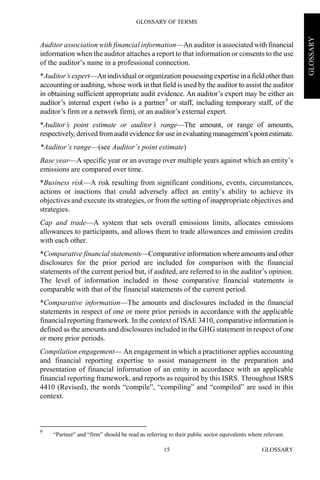 GLOSSARY OF TERMS
GLOSSARY15
GLOSSARY
Auditor association with financial information—An auditor is associated with financial
information when the auditor attaches a report to that information or consents to the use
of the auditor’s name in a professional connection.
*Auditor’s expert—An individual or organization possessingexpertiseina field otherthan
accounting or auditing, whose work in that field is used by the auditor to assist the auditor
in obtaining sufficient appropriate audit evidence. An auditor’s expert may be either an
auditor’s internal expert (who is a partner9
or staff, including temporary staff, of the
auditor’s firm or a network firm), or an auditor’s external expert.
*Auditor’s point estimate or auditor’s range—The amount, or range of amounts,
respectively, derived fromaudit evidence for use inevaluatingmanagement’spointestimate.
*Auditor’s range—(see Auditor’s point estimate)
Base year—A specific year or an average over multiple years against which an entity’s
emissions are compared over time.
*Business risk—A risk resulting from significant conditions, events, circumstances,
actions or inactions that could adversely affect an entity’s ability to achieve its
objectives and execute its strategies, or from the setting of inappropriate objectives and
strategies.
Cap and trade—A system that sets overall emissions limits, allocates emissions
allowances to participants, and allows them to trade allowances and emission credits
with each other.
*Comparative financial statements—Comparative information where amounts and other
disclosures for the prior period are included for comparison with the financial
statements of the current period but, if audited, are referred to in the auditor’s opinion.
The level of information included in those comparative financial statements is
comparable with that of the financial statements of the current period.
*Comparative information—The amounts and disclosures included in the financial
statements in respect of one or more prior periods in accordance with the applicable
financial reporting framework. In the context of ISAE 3410, comparative information is
defined as the amounts and disclosures included in the GHG statement in respect of one
or more prior periods.
Compilation engagement— An engagement in which a practitioner applies accounting
and financial reporting expertise to assist management in the preparation and
presentation of financial information of an entity in accordance with an applicable
financial reporting framework, and reports as required by this ISRS. Throughout ISRS
4410 (Revised), the words “compile”, “compiling” and “compiled” are used in this
context.
9
“Partner” and “firm” should be read as referring to their public sector equivalents where relevant.
 
