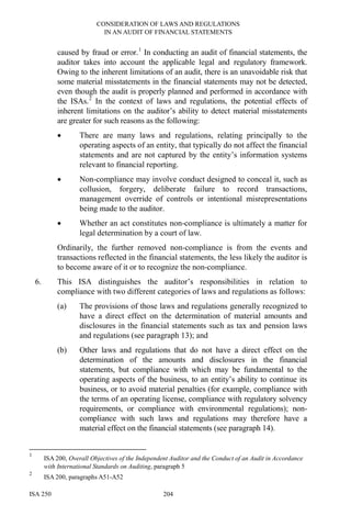 CONSIDERATION OF LAWS AND REGULATIONS
IN AN AUDIT OF FINANCIAL STATEMENTS
ISA 250 204
caused by fraud or error.1
In conducting an audit of financial statements, the
auditor takes into account the applicable legal and regulatory framework.
Owing to the inherent limitations of an audit, there is an unavoidable risk that
some material misstatements in the financial statements may not be detected,
even though the audit is properly planned and performed in accordance with
the ISAs.2
In the context of laws and regulations, the potential effects of
inherent limitations on the auditor’s ability to detect material misstatements
are greater for such reasons as the following:
• There are many laws and regulations, relating principally to the
operating aspects of an entity, that typically do not affect the financial
statements and are not captured by the entity’s information systems
relevant to financial reporting.
• Non-compliance may involve conduct designed to conceal it, such as
collusion, forgery, deliberate failure to record transactions,
management override of controls or intentional misrepresentations
being made to the auditor.
• Whether an act constitutes non-compliance is ultimately a matter for
legal determination by a court of law.
Ordinarily, the further removed non-compliance is from the events and
transactions reflected in the financial statements, the less likely the auditor is
to become aware of it or to recognize the non-compliance.
6. This ISA distinguishes the auditor’s responsibilities in relation to
compliance with two different categories of laws and regulations as follows:
(a) The provisions of those laws and regulations generally recognized to
have a direct effect on the determination of material amounts and
disclosures in the financial statements such as tax and pension laws
and regulations (see paragraph 13); and
(b) Other laws and regulations that do not have a direct effect on the
determination of the amounts and disclosures in the financial
statements, but compliance with which may be fundamental to the
operating aspects of the business, to an entity’s ability to continue its
business, or to avoid material penalties (for example, compliance with
the terms of an operating license, compliance with regulatory solvency
requirements, or compliance with environmental regulations); non-
compliance with such laws and regulations may therefore have a
material effect on the financial statements (see paragraph 14).
1
ISA 200, Overall Objectives of the Independent Auditor and the Conduct of an Audit in Accordance
with International Standards on Auditing, paragraph 5
2
ISA 200, paragraphs A51-A52
 