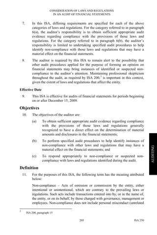 CONSIDERATION OF LAWS AND REGULATIONS
IN AN AUDIT OF FINANCIAL STATEMENTS
ISA 250205
AUDITING
7. In this ISA, differing requirements are specified for each of the above
categories of laws and regulations. For the category referred to in paragraph
6(a), the auditor’s responsibility is to obtain sufficient appropriate audit
evidence regarding compliance with the provisions of those laws and
regulations. For the category referred to in paragraph 6(b), the auditor’s
responsibility is limited to undertaking specified audit procedures to help
identify non-compliance with those laws and regulations that may have a
material effect on the financial statements.
8. The auditor is required by this ISA to remain alert to the possibility that
other audit procedures applied for the purpose of forming an opinion on
financial statements may bring instances of identified or suspected non-
compliance to the auditor’s attention. Maintaining professional skepticism
throughout the audit, as required by ISA 200,3
is important in this context,
given the extent of laws and regulations that affect the entity.
Effective Date
9. This ISA is effective for audits of financial statements for periods beginning
on or after December 15, 2009.
Objectives
10. The objectives of the auditor are:
(a) To obtain sufficient appropriate audit evidence regarding compliance
with the provisions of those laws and regulations generally
recognized to have a direct effect on the determination of material
amounts and disclosures in the financial statements;
(b) To perform specified audit procedures to help identify instances of
non-compliance with other laws and regulations that may have a
material effect on the financial statements; and
(c) To respond appropriately to non-compliance or suspected non-
compliance with laws and regulations identified during the audit.
Definition
11. For the purposes of this ISA, the following term has the meaning attributed
below:
Non-compliance – Acts of omission or commission by the entity, either
intentional or unintentional, which are contrary to the prevailing laws or
regulations. Such acts include transactions entered into by, or in the name of,
the entity, or on its behalf, by those charged with governance, management or
employees. Non-compliance does not include personal misconduct (unrelated
3
ISA 200, paragraph 15
 