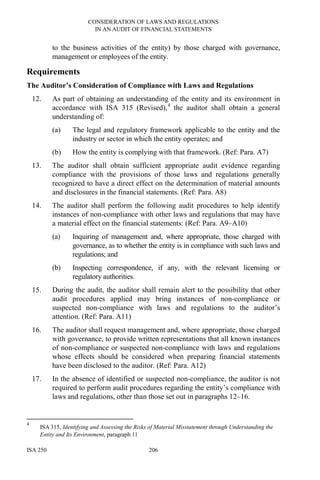 CONSIDERATION OF LAWS AND REGULATIONS
IN AN AUDIT OF FINANCIAL STATEMENTS
ISA 250 206
to the business activities of the entity) by those charged with governance,
management or employees of the entity.
Requirements
The Auditor’s Consideration of Compliance with Laws and Regulations
12. As part of obtaining an understanding of the entity and its environment in
accordance with ISA 315 (Revised),4
the auditor shall obtain a general
understanding of:
(a) The legal and regulatory framework applicable to the entity and the
industry or sector in which the entity operates; and
(b) How the entity is complying with that framework. (Ref: Para. A7)
13. The auditor shall obtain sufficient appropriate audit evidence regarding
compliance with the provisions of those laws and regulations generally
recognized to have a direct effect on the determination of material amounts
and disclosures in the financial statements. (Ref: Para. A8)
14. The auditor shall perform the following audit procedures to help identify
instances of non-compliance with other laws and regulations that may have
a material effect on the financial statements: (Ref: Para. A9–A10)
(a) Inquiring of management and, where appropriate, those charged with
governance, as to whether the entity is in compliance with such laws and
regulations; and
(b) Inspecting correspondence, if any, with the relevant licensing or
regulatory authorities.
15. During the audit, the auditor shall remain alert to the possibility that other
audit procedures applied may bring instances of non-compliance or
suspected non-compliance with laws and regulations to the auditor’s
attention. (Ref: Para. A11)
16. The auditor shall request management and, where appropriate, those charged
with governance, to provide written representations that all known instances
of non-compliance or suspected non-compliance with laws and regulations
whose effects should be considered when preparing financial statements
have been disclosed to the auditor. (Ref: Para. A12)
17. In the absence of identified or suspected non-compliance, the auditor is not
required to perform audit procedures regarding the entity’s compliance with
laws and regulations, other than those set out in paragraphs 12–16.
4
ISA 315, Identifying and Assessing the Risks of Material Misstatement through Understanding the
Entity and Its Environment, paragraph 11
 