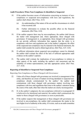 CONSIDERATION OF LAWS AND REGULATIONS
IN AN AUDIT OF FINANCIAL STATEMENTS
ISA 250207
AUDITING
Audit Procedures When Non-Compliance Is Identified or Suspected
18. If the auditor becomes aware of information concerning an instance of non-
compliance or suspected non-compliance with laws and regulations, the
auditor shall obtain: (Ref: Para. A13)
(a) An understanding of the nature of the act and the circumstances in which
it has occurred; and
(b) Further information to evaluate the possible effect on the financial
statements. (Ref: Para. A14)
19. If the auditor suspects there may be non-compliance, the auditor shall discuss
the matter with management and, where appropriate, those charged with
governance. If management or, as appropriate, those charged with governance
do not provide sufficient information that supports that the entity is in
compliance with laws and regulations and, in the auditor’s judgment, the effect
of the suspected non-compliance may be material to the financial statements, the
auditor shall consider the need to obtain legal advice. (Ref: Para. A15–A16)
20. If sufficient information about suspected non-compliance cannot be obtained,
the auditor shall evaluate the effect of the lack of sufficient appropriate audit
evidence on the auditor’s opinion.
21. The auditor shall evaluate the implications of non-compliance in relation to
other aspects of the audit, including the auditor’s risk assessment and the
reliability of written representations, and take appropriate action. (Ref: Para.
A17–A18)
Reporting of Identified or Suspected Non-Compliance
Reporting Non-Compliance to Those Charged with Governance
22. Unless all of those charged with governance are involved in management of the
entity, and therefore are aware of matters involving identified or suspected non-
compliance already communicated by the auditor,5
the auditor shall
communicate with those charged with governance matters involving non-
compliance with laws and regulations that come to the auditor’s attention during
the course of the audit, other than when the matters are clearly inconsequential.
23. If, in the auditor’s judgment, the non-compliance referred to in paragraph 22
is believed to be intentional and material, the auditor shall communicate the
matter to those charged with governance as soon as practicable.
24. If the auditor suspects that management or those charged with governance are
involved in non-compliance, the auditor shall communicate the matter to the
next higher level of authority at the entity, if it exists, such as an audit committee
5
ISA 260, Communication with Those Charged with Governance, paragraph 13
 