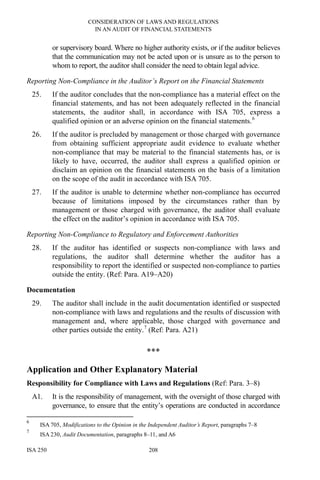 CONSIDERATION OF LAWS AND REGULATIONS
IN AN AUDIT OF FINANCIAL STATEMENTS
ISA 250 208
or supervisory board. Where no higher authority exists, or if the auditor believes
that the communication may not be acted upon or is unsure as to the person to
whom to report, the auditor shall consider the need to obtain legal advice.
Reporting Non-Compliance in the Auditor’s Report on the Financial Statements
25. If the auditor concludes that the non-compliance has a material effect on the
financial statements, and has not been adequately reflected in the financial
statements, the auditor shall, in accordance with ISA 705, express a
qualified opinion or an adverse opinion on the financial statements.6
26. If the auditor is precluded by management or those charged with governance
from obtaining sufficient appropriate audit evidence to evaluate whether
non-compliance that may be material to the financial statements has, or is
likely to have, occurred, the auditor shall express a qualified opinion or
disclaim an opinion on the financial statements on the basis of a limitation
on the scope of the audit in accordance with ISA 705.
27. If the auditor is unable to determine whether non-compliance has occurred
because of limitations imposed by the circumstances rather than by
management or those charged with governance, the auditor shall evaluate
the effect on the auditor’s opinion in accordance with ISA 705.
Reporting Non-Compliance to Regulatory and Enforcement Authorities
28. If the auditor has identified or suspects non-compliance with laws and
regulations, the auditor shall determine whether the auditor has a
responsibility to report the identified or suspected non-compliance to parties
outside the entity. (Ref: Para. A19–A20)
Documentation
29. The auditor shall include in the audit documentation identified or suspected
non-compliance with laws and regulations and the results of discussion with
management and, where applicable, those charged with governance and
other parties outside the entity.7
(Ref: Para. A21)
***
Application and Other Explanatory Material
Responsibility for Compliance with Laws and Regulations (Ref: Para. 3–8)
A1. It is the responsibility of management, with the oversight of those charged with
governance, to ensure that the entity’s operations are conducted in accordance
6
ISA 705, Modifications to the Opinion in the Independent Auditor’s Report, paragraphs 7–8
7
ISA 230, Audit Documentation, paragraphs 8–11, and A6
 