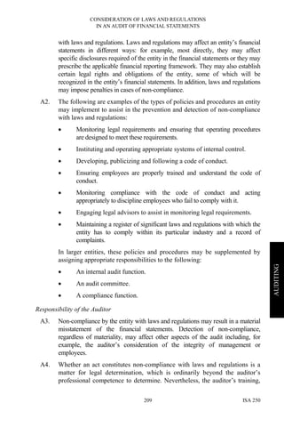 CONSIDERATION OF LAWS AND REGULATIONS
IN AN AUDIT OF FINANCIAL STATEMENTS
ISA 250209
AUDITING
with laws and regulations. Laws and regulations may affect an entity’s financial
statements in different ways: for example, most directly, they may affect
specific disclosures required of the entity in the financial statements or they may
prescribe the applicable financial reporting framework. They may also establish
certain legal rights and obligations of the entity, some of which will be
recognized in the entity’s financial statements. In addition, laws and regulations
may impose penalties in cases of non-compliance.
A2. The following are examples of the types of policies and procedures an entity
may implement to assist in the prevention and detection of non-compliance
with laws and regulations:
• Monitoring legal requirements and ensuring that operating procedures
are designed to meet these requirements.
• Instituting and operating appropriate systems of internal control.
• Developing, publicizing and following a code of conduct.
• Ensuring employees are properly trained and understand the code of
conduct.
• Monitoring compliance with the code of conduct and acting
appropriately to discipline employees who fail to comply with it.
• Engaging legal advisors to assist in monitoring legal requirements.
• Maintaining a register of significant laws and regulations with which the
entity has to comply within its particular industry and a record of
complaints.
In larger entities, these policies and procedures may be supplemented by
assigning appropriate responsibilities to the following:
• An internal audit function.
• An audit committee.
• A compliance function.
Responsibility of the Auditor
A3. Non-compliance by the entity with laws and regulations may result in a material
misstatement of the financial statements. Detection of non-compliance,
regardless of materiality, may affect other aspects of the audit including, for
example, the auditor’s consideration of the integrity of management or
employees.
A4. Whether an act constitutes non-compliance with laws and regulations is a
matter for legal determination, which is ordinarily beyond the auditor’s
professional competence to determine. Nevertheless, the auditor’s training,
 