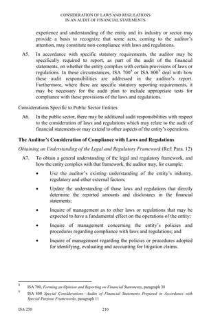 CONSIDERATION OF LAWS AND REGULATIONS
IN AN AUDIT OF FINANCIAL STATEMENTS
ISA 250 210
experience and understanding of the entity and its industry or sector may
provide a basis to recognize that some acts, coming to the auditor’s
attention, may constitute non-compliance with laws and regulations.
A5. In accordance with specific statutory requirements, the auditor may be
specifically required to report, as part of the audit of the financial
statements, on whether the entity complies with certain provisions of laws or
regulations. In these circumstances, ISA 7008
or ISA 8009
deal with how
these audit responsibilities are addressed in the auditor’s report.
Furthermore, where there are specific statutory reporting requirements, it
may be necessary for the audit plan to include appropriate tests for
compliance with these provisions of the laws and regulations.
Considerations Specific to Public Sector Entities
A6. In the public sector, there may be additional audit responsibilities with respect
to the consideration of laws and regulations which may relate to the audit of
financial statements or may extend to other aspects of the entity’s operations.
The Auditor’s Consideration of Compliance with Laws and Regulations
Obtaining an Understanding of the Legal and Regulatory Framework (Ref: Para. 12)
A7. To obtain a general understanding of the legal and regulatory framework, and
how the entity complies with that framework, the auditor may, for example:
• Use the auditor’s existing understanding of the entity’s industry,
regulatory and other external factors;
• Update the understanding of those laws and regulations that directly
determine the reported amounts and disclosures in the financial
statements;
• Inquire of management as to other laws or regulations that may be
expected to have a fundamental effect on the operations of the entity;
• Inquire of management concerning the entity’s policies and
procedures regarding compliance with laws and regulations; and
• Inquire of management regarding the policies or procedures adopted
for identifying, evaluating and accounting for litigation claims.
8
ISA 700, Forming an Opinion and Reporting on Financial Statements, paragraph 38
9
ISA 800 Special Considerations—Audits of Financial Statements Prepared in Accordance with
Special Purpose Frameworks, paragraph 11
 