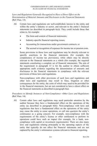 CONSIDERATION OF LAWS AND REGULATIONS
IN AN AUDIT OF FINANCIAL STATEMENTS
ISA 250211
AUDITING
Laws and Regulations Generally Recognized to Have a Direct Effect on the
Determination of Material Amounts and Disclosures in the Financial Statements
(Ref: Para. 13)
A8. Certain laws and regulations are well-established, known to the entity and
within the entity’s industry or sector, and relevant to the entity’s financial
statements (as described in paragraph 6(a)). They could include those that
relate to, for example:
• The form and content of financial statements;
• Industry-specific financial reporting issues;
• Accounting for transactions under government contracts; or
• The accrual or recognition of expenses for income tax or pension costs.
Some provisions in those laws and regulations may be directly relevant to
specific assertions in the financial statements (for example, the
completeness of income tax provisions), while others may be directly
relevant to the financial statements as a whole (for example, the required
statements constituting a complete set of financial statements). The aim of
the requirement in paragraph 13 is for the auditor to obtain sufficient
appropriate audit evidence regarding the determination of amounts and
disclosures in the financial statements in compliance with the relevant
provisions of those laws and regulations.
Non-compliance with other provisions of such laws and regulations and
other laws and regulations may result in fines, litigation or other
consequences for the entity, the costs of which may need to be provided for
in the financial statements, but are not considered to have a direct effect on
the financial statements as described in paragraph 6(a).
Procedures to Identify Instances of Non-Compliance—Other Laws and Regulations
(Ref: Para. 14)
A9. Certain other laws and regulations may need particular attention by the
auditor because they have a fundamental effect on the operations of the
entity (as described in paragraph 6(b)). Non-compliance with laws and
regulations that have a fundamental effect on the operations of the entity
may cause the entity to cease operations, or call into question the entity’s
continuance as a going concern. For example, non-compliance with the
requirements of the entity’s license or other entitlement to perform its
operations could have such an impact (for example, for a bank, non-
compliance with capital or investment requirements). There are also many
laws and regulations relating principally to the operating aspects of the
entity that typically do not affect the financial statements and are not
captured by the entity’s information systems relevant to financial reporting.
 